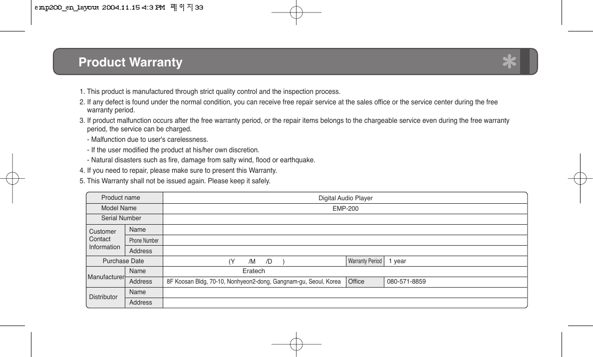 Product Warranty1. This product is manufactured through strict quality control and the inspection process.2. If any defect is found under the normal condition, you can receive free repair service at the sales office or the service center during the free     warranty period.3. If product malfunction occurs after the free warranty period, or the repair items belongs to the chargeable service even during the free warranty      period, the service can be charged.    - Malfunction due to user's carelessness.    - If the user modified the product at his/her own discretion.    - Natural disasters such as fire, damage from salty wind, flood or earthquake.4. If you need to repair, please make sure to present this Warranty.5. This Warranty shall not be issued again. Please keep it safely.Product nameModel NameSerial NumberDigital Audio PlayerEMP-200   (Y        /M      /D      )Eratech8F Koosan Bldg, 70-10, Nonhyeon2-dong, Gangnam-gu, Seoul, KoreaWarranty PeriodOffice 1 year080-571-8859Purchase DateCustomerContactInformationManufacturerDistributorNamePhone NumberAddressNameAddressNameAddress