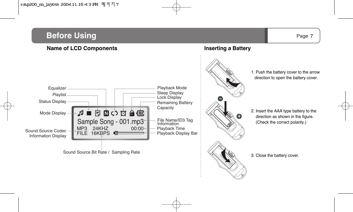 Page MP3FILE 24KHZ16KBPS 00:00Sample Song - 001.mp3Mode DisplayStatus DisplayPlaylistEqualizer Playback ModeSleep DisplayLock DisplayRemaining Battery CapacityFile Name/ID3 Tag InformationPlayback TimePlayback Display Bar Sound Source Codec Information DisplaySound Source Bit Rate /  Sampling RateBefore Using 7Name of LCD ComponentsInserting a Battery1. Push the battery cover to the arrowdirection to open the battery cover.2. Insert the AAA type battery to thedirection as shown in the figure. (Check the correct polarity.)3. Close the battery cover.