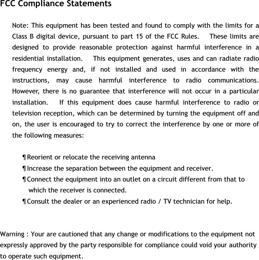 FCC Compliance Statements Note: This equipment has been tested and found to comply with the limits for a Class B digital device, pursuant to part 15 of the FCC Rules.   These limits are designed to provide reasonable protection against harmful interference in a residential installation.     This equipment generates, uses and can radiate radio frequency energy and, if not installed and used in accordance with the instructions, may cause harmful interference to radio communications.   However, there is no guarantee that interference will not occur in a particular installation.   If this equipment does cause harmful interference to radio or television reception, which can be determined by turning the equipment off and on, the user is encouraged to try to correct the interference by one or more of the following measures: x Reorient or relocate the receiving antenna x Increase the separation between the equipment and receiver. x Connect the equipment into an outlet on a circuit different from that to     which the receiver is connected. x Consult the dealer or an experienced radio / TV technician for help. Warning : Your are cautioned that any change or modifications to the equipment not expressly approved by the party responsible for compliance could void your authority to operate such equipment. 