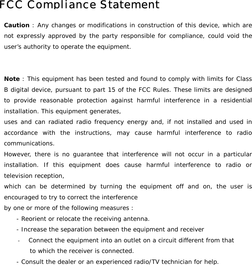         FCC Compliance StatementCaution : Any changes or modifications in construction of this device, which arenot expressly approved by the party responsible for compliance, could void theuser&rsquo;s authority to operate the equipment.   Note : This equipment has been tested and found to comply with limits for ClassB digital device, pursuant to part 15 of the FCC Rules. These limits are designedto provide reasonable protection against harmful interference in a residentialinstallation. This equipment generates,  uses and can radiated radio frequency energy and, if not installed and used inaccordance with the instructions, may cause harmful interference to radiocommunications.  However, there is no guarantee that interference will not occur in a particularinstallation. If this equipment does cause harmful interference to radio ortelevision reception, which can be determined by turning the equipment off and on, the user isencouraged to try to correct the interference by one or more of the following measures :       - Reorient or relocate the receiving antenna.       - Increase the separation between the equipment and receiver -  Connect the equipment into an outlet on a circuit different from that  to which the receiver is connected.       - Consult the dealer or an experienced radio/TV technician for help.  