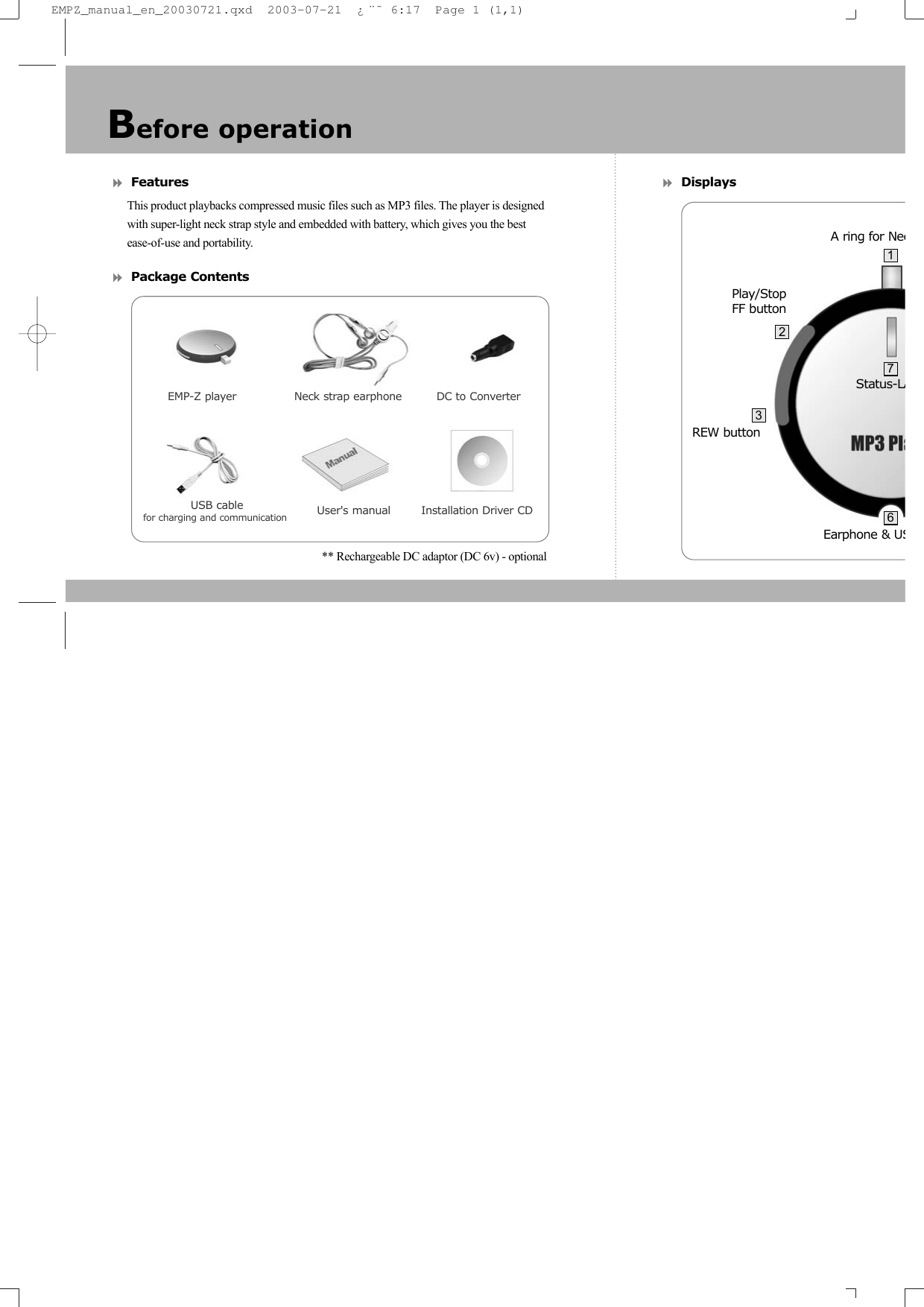 Features This product playbacks compressed music files such as MP3 files. The player is designed with super-light neck strap style and embedded with battery, which gives you the best ease-of-use and portability.Package Contents** Rechargeable DC adaptor (DC 6v) - optional     DisplaysBefore operationEMP-Z player               Neck strap earphone         DC to ConverterUser's manual        Installation Driver CDEarphone &amp; USStatus-LAPlay/StopFF buttonA ring for NecREW button23716USB cable for charging and communication EMPZ_manual_en_20030721.qxd  2003-07-21  &iquest;&uml;&tilde; 6:17  Page 1 (1,1)