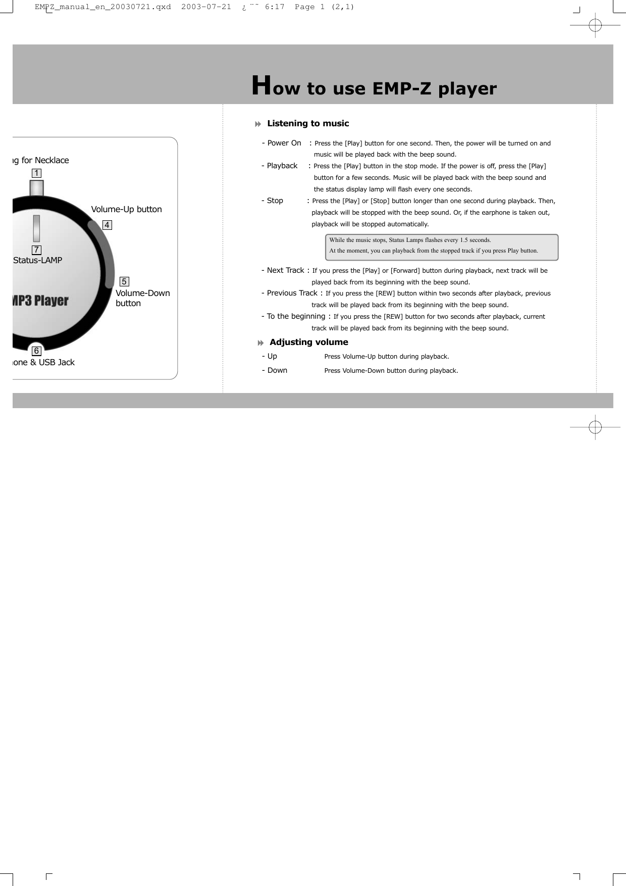 Listening to music- Power On   : Press the [Play] button for one second. Then, the power will be turned on and music will be played back with the beep sound.- Playback    : Press the [Play] button in the stop mode. If the power is off, press the [Play] button for a few seconds. Music will be played back with the beep sound and the status display lamp will flash every one seconds.- Stop         : Press the [Play] or [Stop] button longer than one second during playback. Then,      playback will be stopped with the beep sound. Or, if the earphone is taken out, playback will be stopped automatically.- Next Track : If you press the [Play] or [Forward] button during playback, next track will be played back from its beginning with the beep sound.- Previous Track : If you press the [REW] button within two seconds after playback, previous  track will be played back from its beginning with the beep sound.- To the beginning : If you press the [REW] button for two seconds after playback, current track will be played back from its beginning with the beep sound.Adjusting volume- Up Press Volume-Up button during playback.- Down Press Volume-Down button during playback.How to use EMP-Z playerWhile the music stops, Status Lamps flashes every 1.5 seconds.At the moment, you can playback from the stopped track if you press Play button.hone &amp; USB Jack Status-LAMPng for Necklace   Volume-Down buttonVolume-Up button47165EMPZ_manual_en_20030721.qxd  2003-07-21  &iquest;&uml;&tilde; 6:17  Page 1 (2,1)