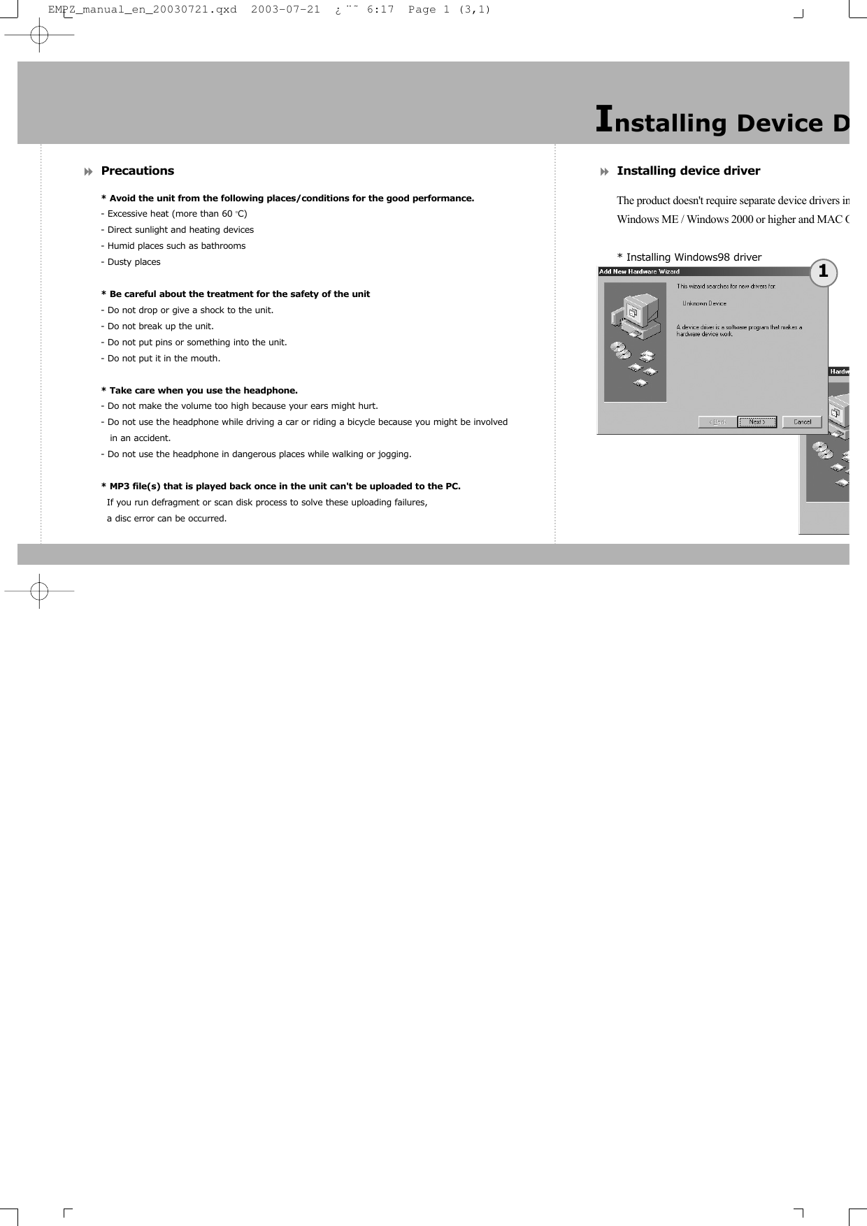 Precautions* Avoid the unit from the following places/conditions for the good performance.- Excessive heat (more than 60 OC)- Direct sunlight and heating devices- Humid places such as bathrooms- Dusty places* Be careful about the treatment for the safety of the unit- Do not drop or give a shock to the unit.- Do not break up the unit.- Do not put pins or something into the unit.- Do not put it in the mouth.* Take care when you use the headphone.- Do not make the volume too high because your ears might hurt.- Do not use the headphone while driving a car or riding a bicycle because you might be involved in an accident.- Do not use the headphone in dangerous places while walking or jogging.* MP3 file(s) that is played back once in the unit can't be uploaded to the PC.If you run defragment or scan disk process to solve these uploading failures, a disc error can be occurred.Installing device driverThe product doesn't require separate device drivers inWindows ME / Windows 2000 or higher and MAC O* Installing Windows98 driverInstalling Device D1EMPZ_manual_en_20030721.qxd  2003-07-21  &iquest;&uml;&tilde; 6:17  Page 1 (3,1)