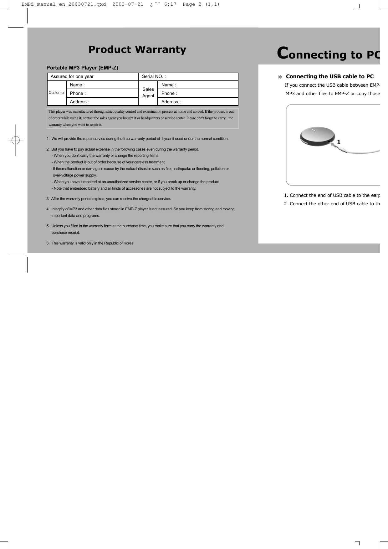 Connecting the USB cable to PCIf you connect the USB cable between EMP-MP3 and other files to EMP-Z or copy those1. Connect the end of USB cable to the earp2. Connect the other end of USB cable to thPortable MP3 Player (EMP-Z)1.  We will provide the repair service during the free warranty period of 1-year if used under the normal condition.2.  But you have to pay actual expense in the following cases even during the warranty period.- When you don't carry the warranty or change the reporting items- When the product is out of order because of your careless treatment- If the malfunction or damage is cause by the natural disaster such as fire, earthquake or flooding, pollution or over-voltage power supply.- When you have it repaired at an unauthorized service center, or if you break up or change the product- Note that embedded battery and all kinds of accessories are not subject to the warranty.3.  After the warranty period expires, you can receive the chargeable service.4.  Integrity of MP3 and other data files stored in EMP-Z player is not assured. So you keep from storing and moving important data and programs.5.  Unless you filled in the warranty form at the purchase time, you make sure that you carry the warranty andpurchase receipt. 6.  This warranty is valid only in the Republic of Korea.Product WarrantyAssured for one year                      Serial NO. : Name :                                           Name :Phone :                                         Phone :                   Address :                                       Address : This player was manufactured through strict quality control and examination process at home and abroad. If the product is outof order while using it, contact the sales agent you bought it or headquarters or service center. Please don't forget to carry  thewarranty when you want to repair it.Customer SalesAgentConnecting to PCEMPZ_manual_en_20030721.qxd  2003-07-21  &iquest;&uml;&tilde; 6:17  Page 2 (1,1)
