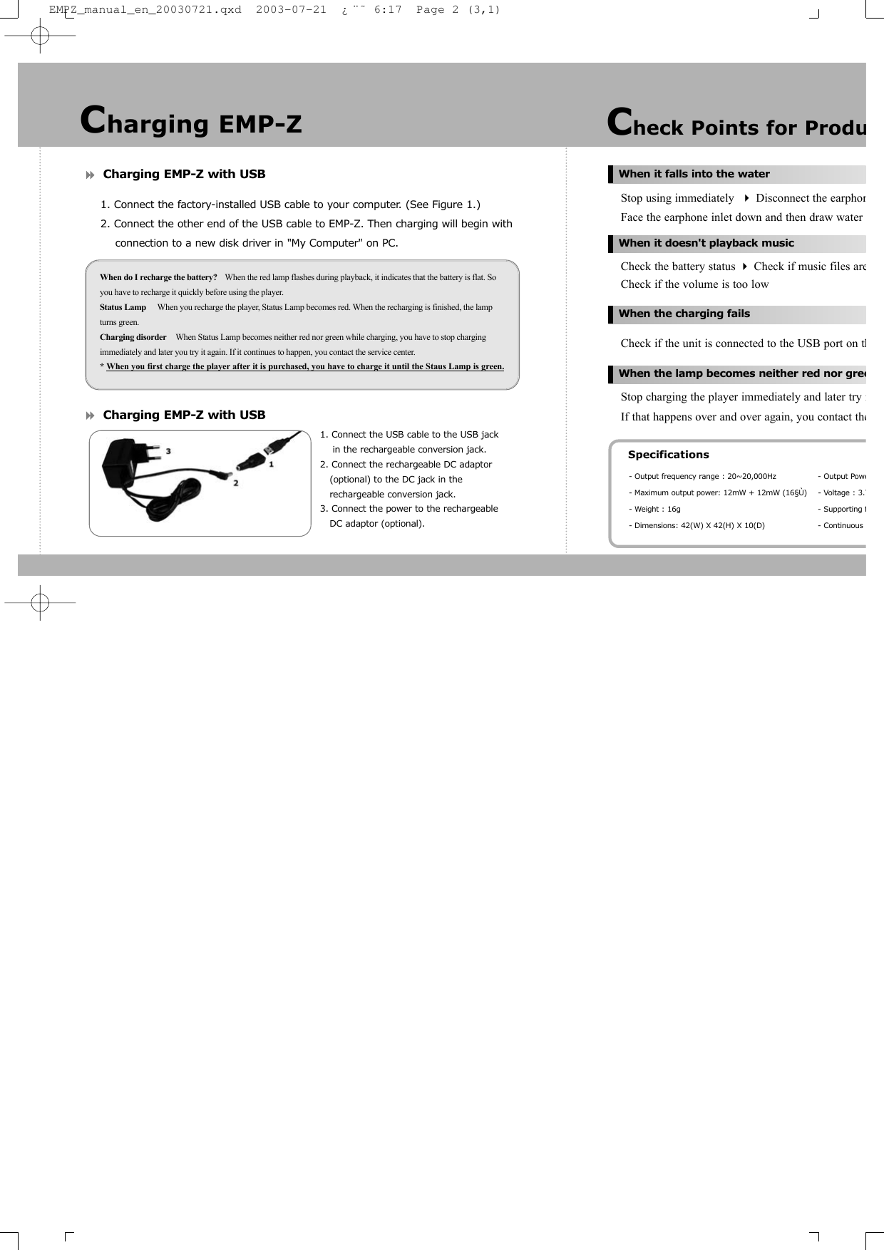 Charging EMP-Z with USB1. Connect the factory-installed USB cable to your computer. (See Figure 1.)2. Connect the other end of the USB cable to EMP-Z. Then charging will begin with connection to a new disk driver in "My Computer" on PC.Charging EMP-Z with USBStop using immediately  Disconnect the earphonFace the earphone inlet down and then draw water Check the battery status Check if music files areCheck if the volume is too lowCheck if the unit is connected to the USB port on thStop charging the player immediately and later try iIf that happens over and over again, you contact theWhen do I recharge the battery? When the red lamp flashes during playback, it indicates that the battery is flat. Soyou have to recharge it quickly before using the player.Status Lamp When you recharge the player, Status Lamp becomes red. When the recharging is finished, the lampturns green.Charging disorder When Status Lamp becomes neither red nor green while charging, you have to stop chargingimmediately and later you try it again. If it continues to happen, you contact the service center.* When you first charge the player after it is purchased, you have to charge it until the Staus Lamp is green.Check Points for ProduWhen it falls into the waterWhen it doesn't playback musicWhen the charging failsWhen the lamp becomes neither red nor greeSpecifications- Output frequency range : 20~20,000Hz - Output Powe- Maximum output power: 12mW + 12mW (16&sect;&Ugrave;) - Voltage : 3.7- Weight : 16g - Supporting f- Dimensions: 42(W) X 42(H) X 10(D) - Continuous Charging EMP-Z1. Connect the USB cable to the USB jack in the rechargeable conversion jack.2. Connect the rechargeable DC adaptor (optional) to the DC jack in the rechargeable conversion jack.3. Connect the power to the rechargeable DC adaptor (optional).EMPZ_manual_en_20030721.qxd  2003-07-21  &iquest;&uml;&tilde; 6:17  Page 2 (3,1)