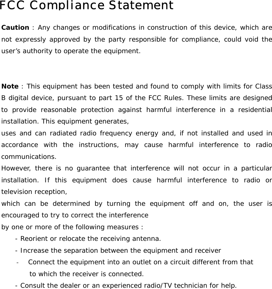 FCC Compliance Statement   Caution : Any changes or modifications in construction of this device, which arenot expressly approved by the party responsible for compliance, could void theuser&rsquo;s authority to operate the equipment.   Note : This equipment has been tested and found to comply with limits for ClassB digital device, pursuant to part 15 of the FCC Rules. These limits are designedto provide reasonable protection against harmful interference in a residentialinstallation. This equipment generates,  uses and can radiated radio frequency energy and, if not installed and used inaccordance with the instructions, may cause harmful interference to radiocommunications.  However, there is no guarantee that interference will not occur in a particularinstallation. If this equipment does cause harmful interference to radio ortelevision reception, which can be determined by turning the equipment off and on, the user isencouraged to try to correct the interference by one or more of the following measures :       - Reorient or relocate the receiving antenna.       - Increase the separation between the equipment and receiver -  Connect the equipment into an outlet on a circuit different from that  to which the receiver is connected.       - Consult the dealer or an experienced radio/TV technician for help.      