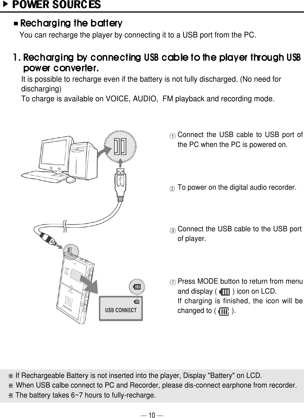 Press MODE button to return from menuand display (        ) icon on LCD.If charging is finished, the icon will bechanged to (        ).If Rechargeable Battery is not inserted into the player, Display "Battery" on LCD.When USB calbe connect to PC and Recorder, please dis-connect earphone from recorder.The battery takes 6~7 hours to fully-recharge.Connect the USB cable to USB port ofthe PC when the PC is powered on.To power on the digital audio recorder.Connect the USB cable to the USB portof player.You can recharge the player by connecting it to a USB port from the PC. 10It is possible to recharge even if the battery is not fully discharged. (No need fordischarging)  To charge is available on VOICE, AUDIO,  FM playback and recording mode.