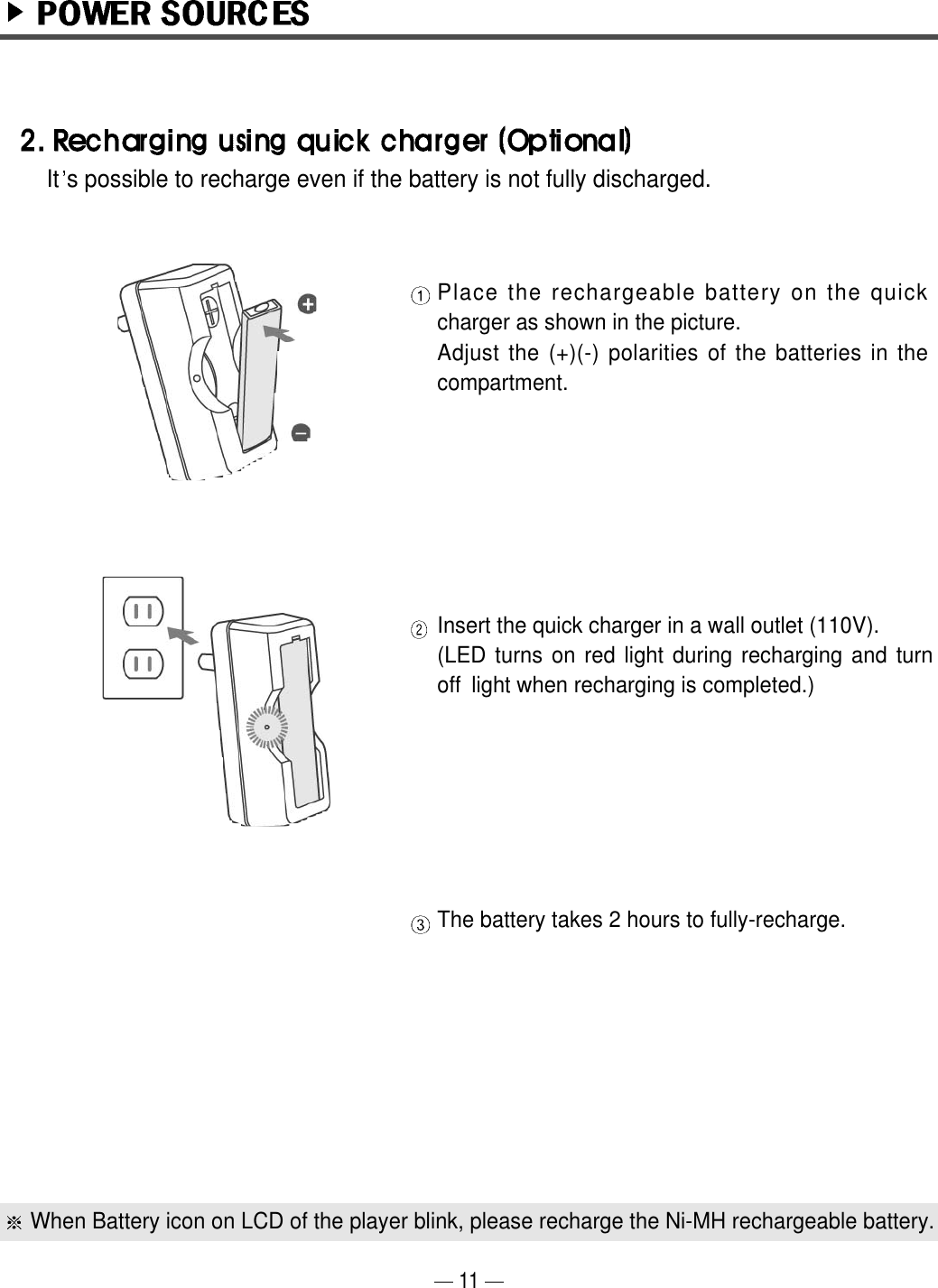 11Place the rechargeable battery on the quickcharger as shown in the picture.Adjust the (+)(-) polarities of the batteries in thecompartment.Insert the quick charger in a wall outlet (110V). (LED turns on red light during recharging and turnoff  light when recharging is completed.)The battery takes 2 hours to fully-recharge.When Battery icon on LCD of the player blink, please recharge the Ni-MH rechargeable battery.  It s possible to recharge even if the battery is not fully discharged.