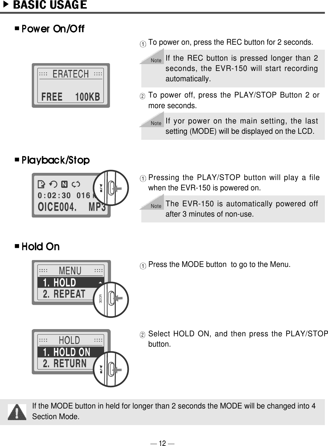 12To power on, press the REC button for 2 seconds. To power off, press the PLAY/STOP Button 2 ormore seconds.Pressing the PLAY/STOP button will play a filewhen the EVR-150 is powered on. Press the MODE button  to go to the Menu.Select HOLD ON, and then press the PLAY/STOPbutton.If the MODE button in held for longer than 2 seconds the MODE will be changed into 4Section Mode.NoteIf yor power on the main setting, the lastsetting (MODE) will be displayed on the LCD.NoteIf the REC button is pressed longer than 2seconds, the EVR-150 will start recordingautomatically.NoteThe EVR-150 is automatically powered offafter 3 minutes of non-use.