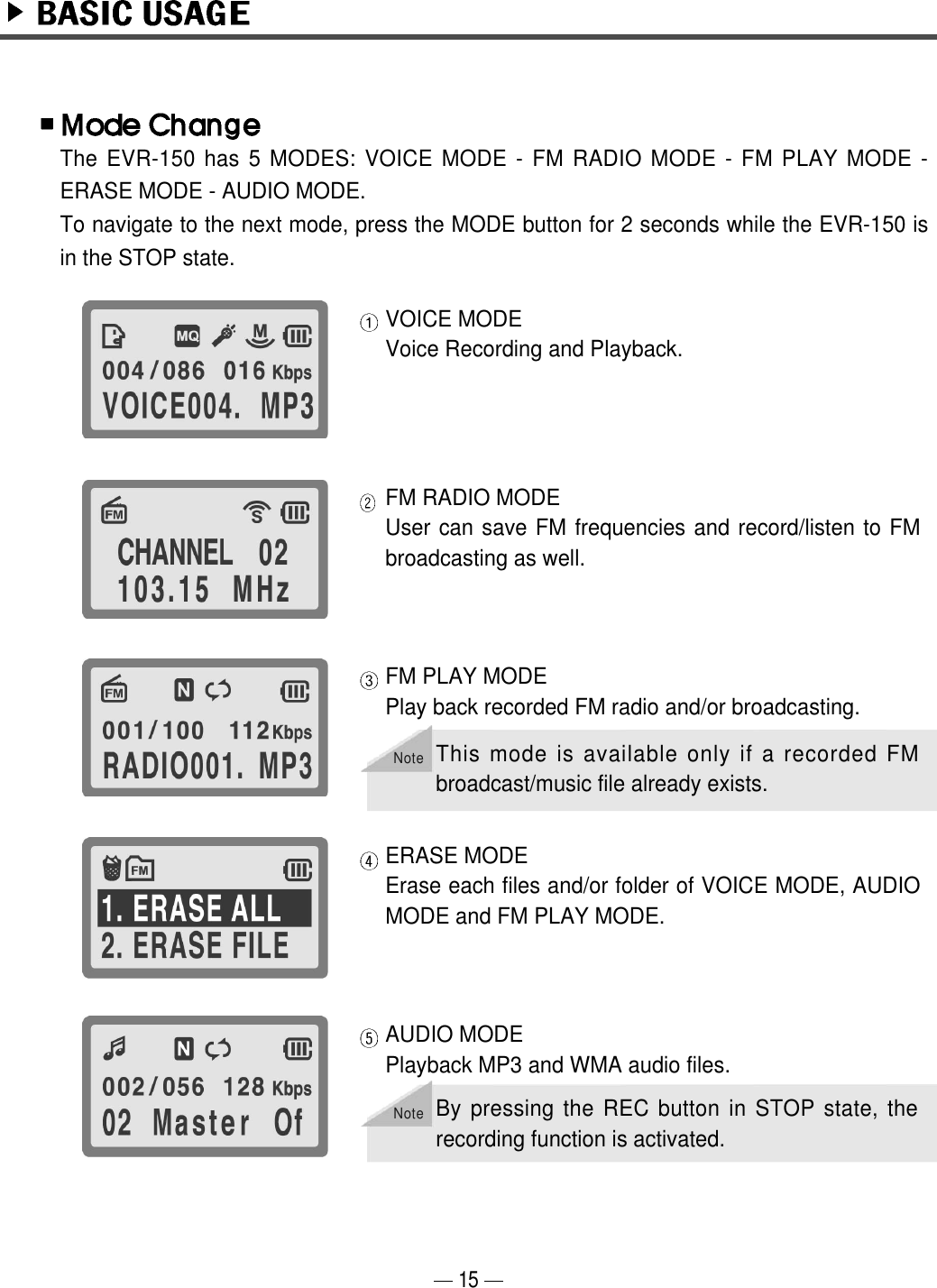 15VOICE MODEVoice Recording and Playback. FM RADIO MODEUser can save FM frequencies and record/listen to FMbroadcasting as well.FM PLAY MODE Play back recorded FM radio and/or broadcasting.ERASE MODEErase each files and/or folder of VOICE MODE, AUDIOMODE and FM PLAY MODE. The EVR-150 has 5 MODES: VOICE MODE - FM RADIO MODE - FM PLAY MODE -ERASE MODE - AUDIO MODE. To navigate to the next mode, press the MODE button for 2 seconds while the EVR-150 isin the STOP state.AUDIO MODEPlayback MP3 and WMA audio files. NoteThis mode is available only if a recorded FMbroadcast/music file already exists.NoteBy pressing the REC button in STOP state, therecording function is activated.