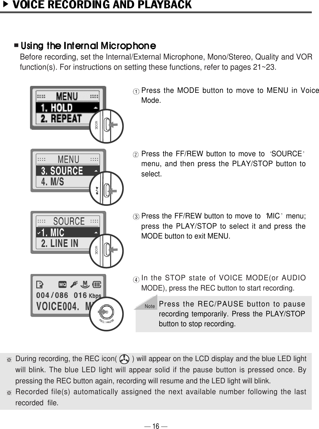16Press the MODE button to move to MENU in VoiceMode.Press the FF/REW button to move to  SOURCEmenu, and then press the PLAY/STOP button toselect. Press the FF/REW button to move to  MIC menu;press the PLAY/STOP to select it and press theMODE button to exit MENU.In the STOP state of VOICE MODE(or AUDIOMODE), press the REC button to start recording.During recording, the REC icon(       ) will appear on the LCD display and the blue LED lightwill blink. The blue LED light will appear solid if the pause button is pressed once. Bypressing the REC button again, recording will resume and the LED light will blink.Recorded file(s) automatically assigned the next available number following the lastrecorded  file. Before recording, set the Internal/External Microphone, Mono/Stereo, Quality and VORfunction(s). For instructions on setting these functions, refer to pages 21~23.NotePress the REC/PAUSE button to pauserecording temporarily. Press the PLAY/STOPbutton to stop recording.