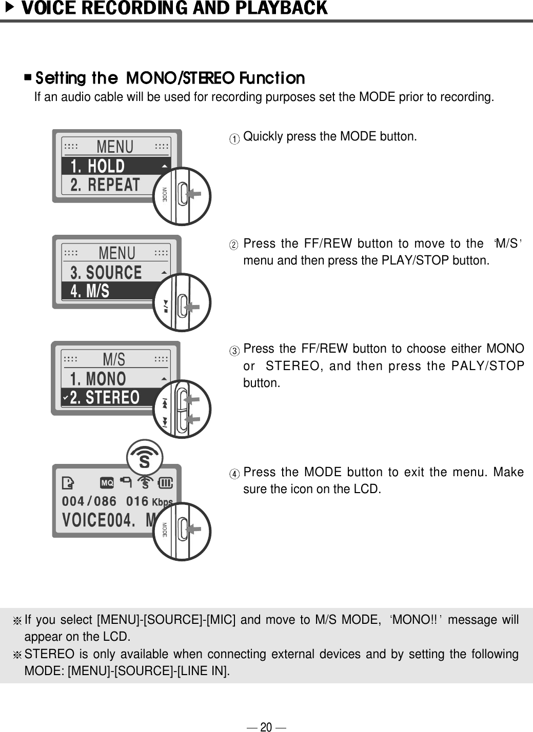 Quickly press the MODE button.Press the FF/REW button to move to the  M/Smenu and then press the PLAY/STOP button.Press the FF/REW button to choose either MONOor  STEREO, and then press the PALY/STOPbutton.Press the MODE button to exit the menu. Makesure the icon on the LCD.If an audio cable will be used for recording purposes set the MODE prior to recording.If you select [MENU]-[SOURCE]-[MIC] and move to M/S MODE,  MONO!! message willappear on the LCD. STEREO is only available when connecting external devices and by setting the followingMODE: [MENU]-[SOURCE]-[LINE IN].20