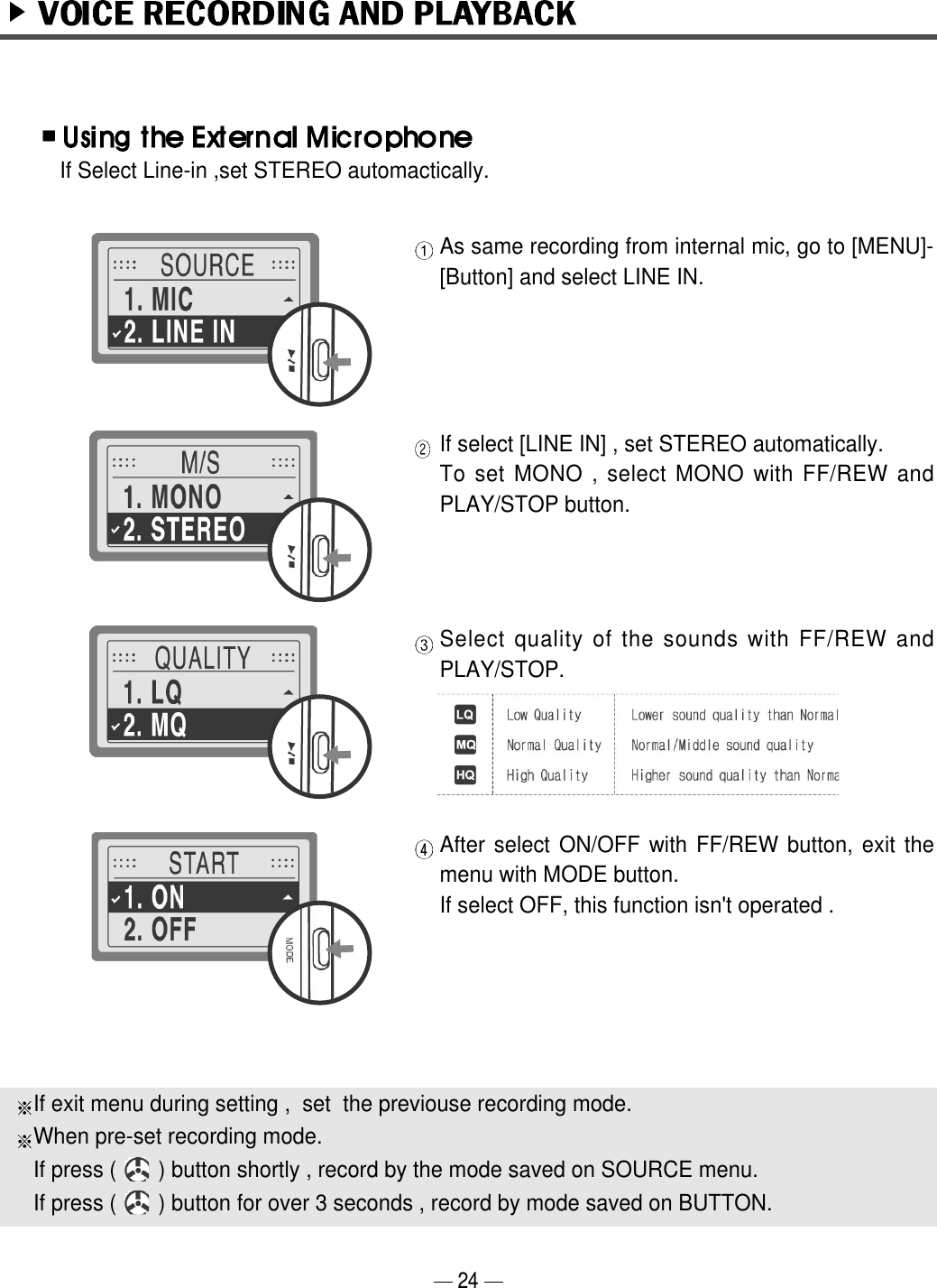 If Select Line-in ,set STEREO automactically.As same recording from internal mic, go to [MENU]-[Button] and select LINE IN.If select [LINE IN] , set STEREO automatically.To set MONO , select MONO with FF/REW andPLAY/STOP button.Select quality of the sounds with FF/REW andPLAY/STOP.After select ON/OFF with FF/REW button, exit themenu with MODE button.If select OFF, this function isn't operated . If exit menu during setting ,  set  the previouse recording mode.When pre-set recording mode. If press (       ) button shortly , record by the mode saved on SOURCE menu.If press (       ) button for over 3 seconds , record by mode saved on BUTTON.24