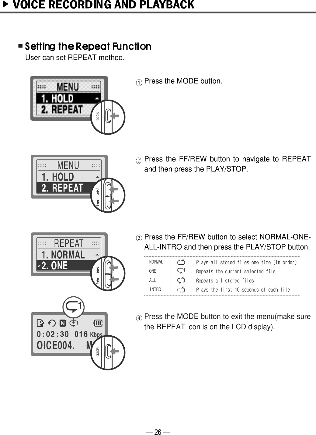 Press the MODE button.Press the FF/REW button to navigate to REPEATand then press the PLAY/STOP. Press the FF/REW button to select NORMAL-ONE-ALL-INTRO and then press the PLAY/STOP button.Press the MODE button to exit the menu(make surethe REPEAT icon is on the LCD display). User can set REPEAT method. 26