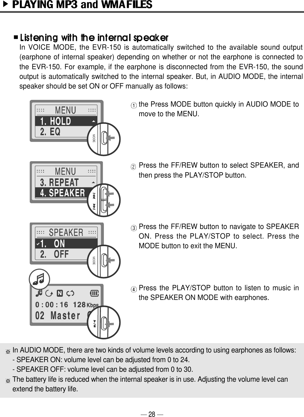 the Press MODE button quickly in AUDIO MODE tomove to the MENU.Press the FF/REW button to select SPEAKER, andthen press the PLAY/STOP button.Press the FF/REW button to navigate to SPEAKERON. Press the PLAY/STOP to select. Press theMODE button to exit the MENU. Press the PLAY/STOP button to listen to music inthe SPEAKER ON MODE with earphones.In VOICE MODE, the EVR-150 is automatically switched to the available sound output(earphone of internal speaker) depending on whether or not the earphone is connected tothe EVR-150. For example, if the earphone is disconnected from the EVR-150, the soundoutput is automatically switched to the internal speaker. But, in AUDIO MODE, the internalspeaker should be set ON or OFF manually as follows:In AUDIO MODE, there are two kinds of volume levels according to using earphones as follows:- SPEAKER ON: volume level can be adjusted from 0 to 24.- SPEAKER OFF: volume level can be adjusted from 0 to 30.The battery life is reduced when the internal speaker is in use. Adjusting the volume level can extend the battery life.28