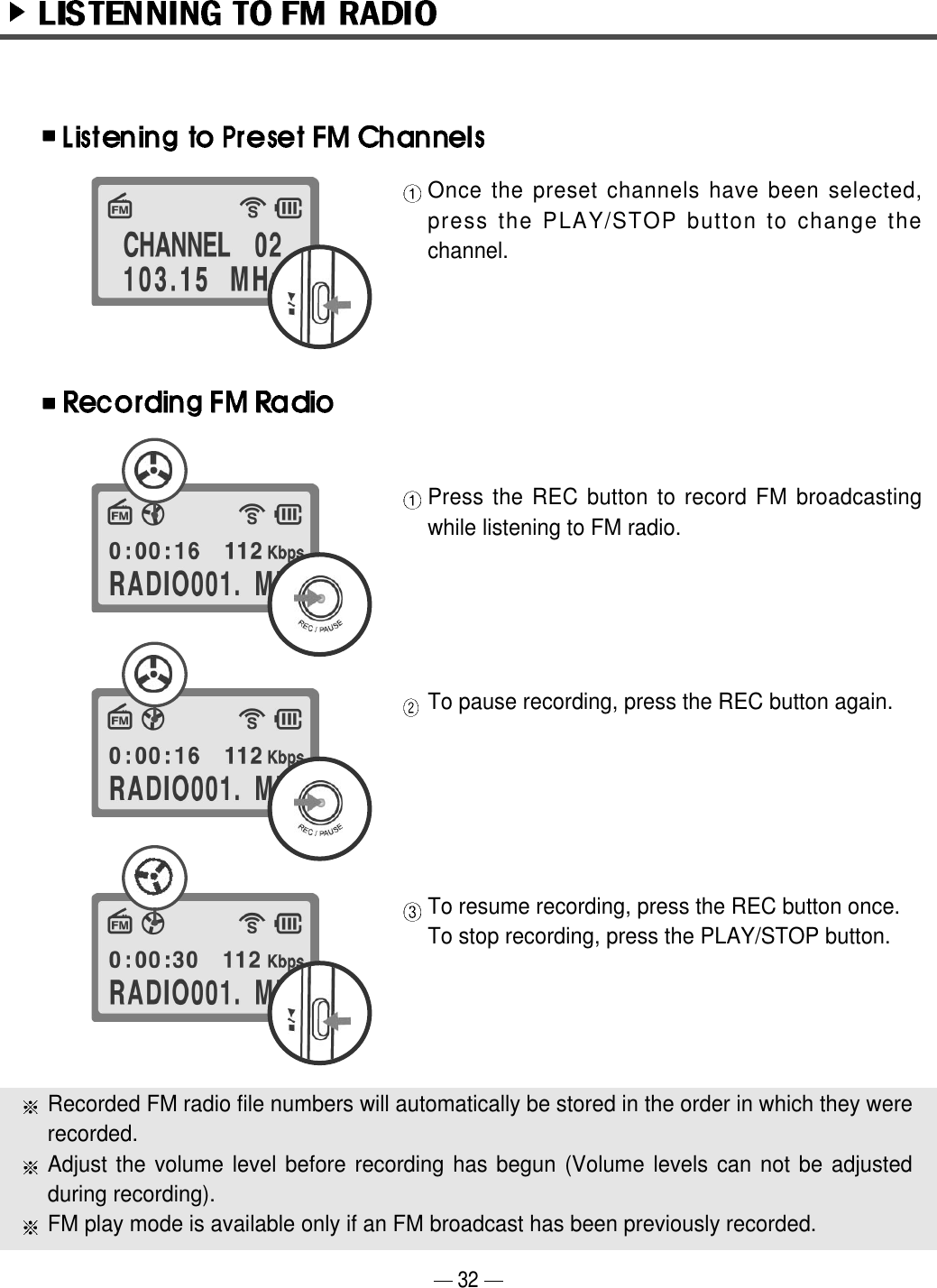 Once the preset channels have been selected,press the PLAY/STOP button to change thechannel.Press the REC button to record FM broadcastingwhile listening to FM radio.To pause recording, press the REC button again.  To resume recording, press the REC button once. To stop recording, press the PLAY/STOP button.Recorded FM radio file numbers will automatically be stored in the order in which they wererecorded.Adjust the volume level before recording has begun (Volume levels can not be adjustedduring recording).  FM play mode is available only if an FM broadcast has been previously recorded.32