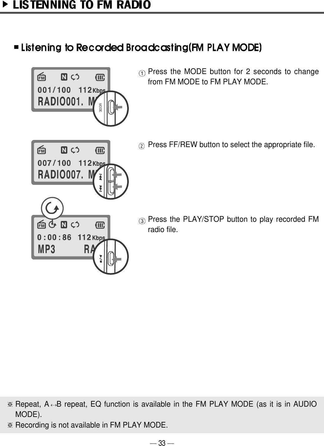 Press the MODE button for 2 seconds to changefrom FM MODE to FM PLAY MODE.Press FF/REW button to select the appropriate file.Press the PLAY/STOP button to play recorded FMradio file. Repeat, A B repeat, EQ function is available in the FM PLAY MODE (as it is in AUDIOMODE). Recording is not available in FM PLAY MODE. 33