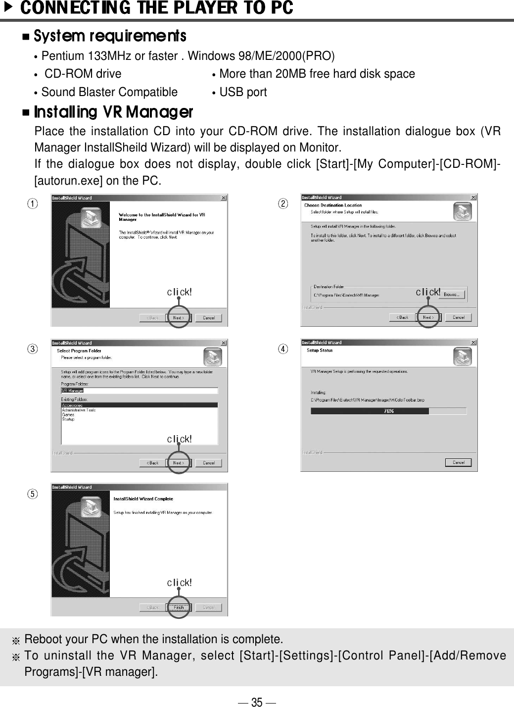 35Place the installation CD into your CD-ROM drive. The installation dialogue box (VRManager InstallSheild Wizard) will be displayed on Monitor. If the dialogue box does not display, double click [Start]-[My Computer]-[CD-ROM]-[autorun.exe] on the PC. Reboot your PC when the installation is complete.To uninstall the VR Manager, select [Start]-[Settings]-[Control Panel]-[Add/RemovePrograms]-[VR manager].Pentium 133MHz or faster . Windows 98/ME/2000(PRO)CD-ROM drive    More than 20MB free hard disk space     Sound Blaster Compatible USB port