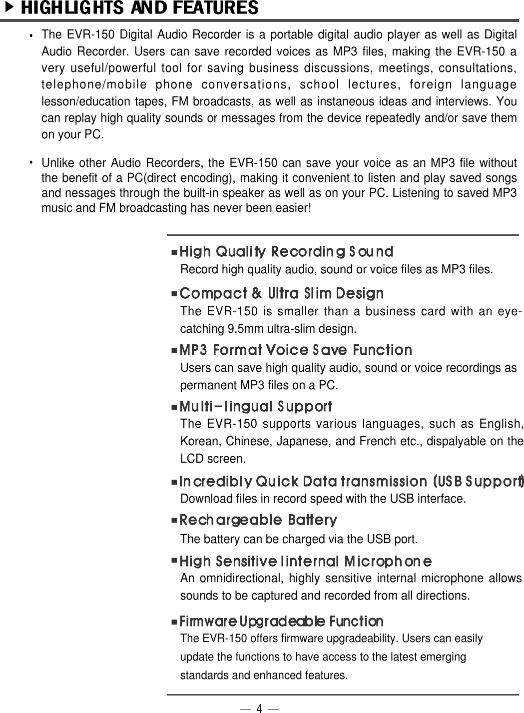 The EVR-150 Digital Audio Recorder is a portable digital audio player as well as DigitalAudio Recorder. Users can save recorded voices as MP3 files, making the EVR-150 avery useful/powerful tool for saving business discussions, meetings, consultations,telephone/mobile phone conversations, school lectures, foreign languagelesson/education tapes, FM broadcasts, as well as instaneous ideas and interviews. Youcan replay high quality sounds or messages from the device repeatedly and/or save themon your PC.Unlike other Audio Recorders, the EVR-150 can save your voice as an MP3 file withoutthe benefit of a PC(direct encoding), making it convenient to listen and play saved songsand nessages through the built-in speaker as well as on your PC. Listening to saved MP3music and FM broadcasting has never been easier!Record high quality audio, sound or voice files as MP3 files.The EVR-150 is smaller than a business card with an eye-catching 9.5mm ultra-slim design. Users can save high quality audio, sound or voice recordings aspermanent MP3 files on a PC.    The EVR-150 supports various languages, such as English,Korean, Chinese, Japanese, and French etc., dispalyable on theLCD screen. Download files in record speed with the USB interface.An omnidirectional, highly sensitive internal microphone allowssounds to be captured and recorded from all directions.The EVR-150 offers firmware upgradeability. Users can easilyupdate the functions to have access to the latest emergingstandards and enhanced features.4The battery can be charged via the USB port.