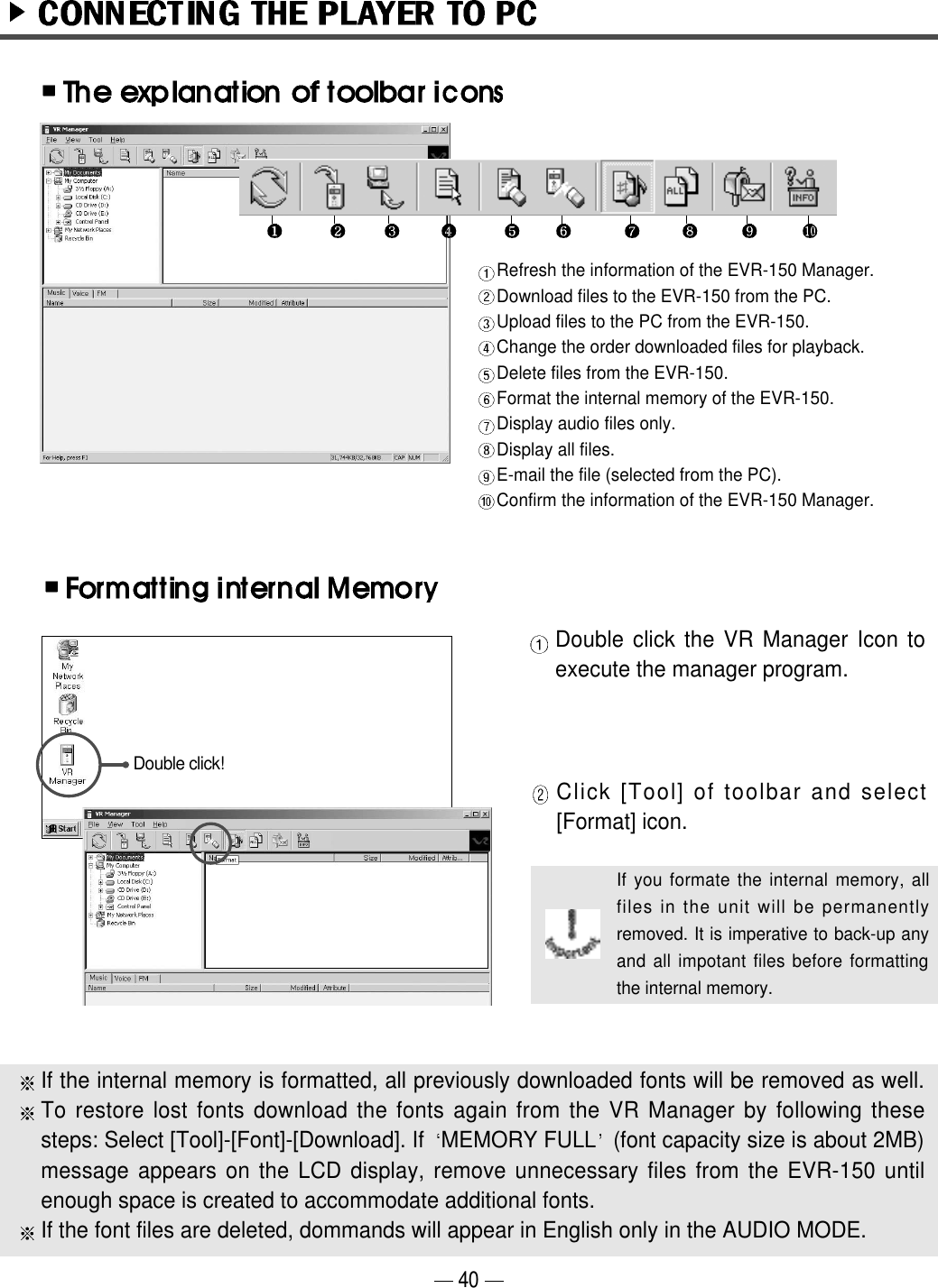 If the internal memory is formatted, all previously downloaded fonts will be removed as well.To restore lost fonts download the fonts again from the VR Manager by following thesesteps: Select [Tool]-[Font]-[Download]. If  MEMORY FULL (font capacity size is about 2MB)message appears on the LCD display, remove unnecessary files from the EVR-150 untilenough space is created to accommodate additional fonts.If the font files are deleted, dommands will appear in English only in the AUDIO MODE.40Refresh the information of the EVR-150 Manager.Download files to the EVR-150 from the PC.Upload files to the PC from the EVR-150.Change the order downloaded files for playback.Delete files from the EVR-150.Format the internal memory of the EVR-150.Display audio files only.Display all files. E-mail the file (selected from the PC).Confirm the information of the EVR-150 Manager.Double click the VR Manager Icon toexecute the manager program.Double click!Click [Tool] of toolbar and select[Format] icon.If you formate the internal memory, allfiles in the unit will be permanentlyremoved. It is imperative to back-up anyand all impotant files before formattingthe internal memory. 