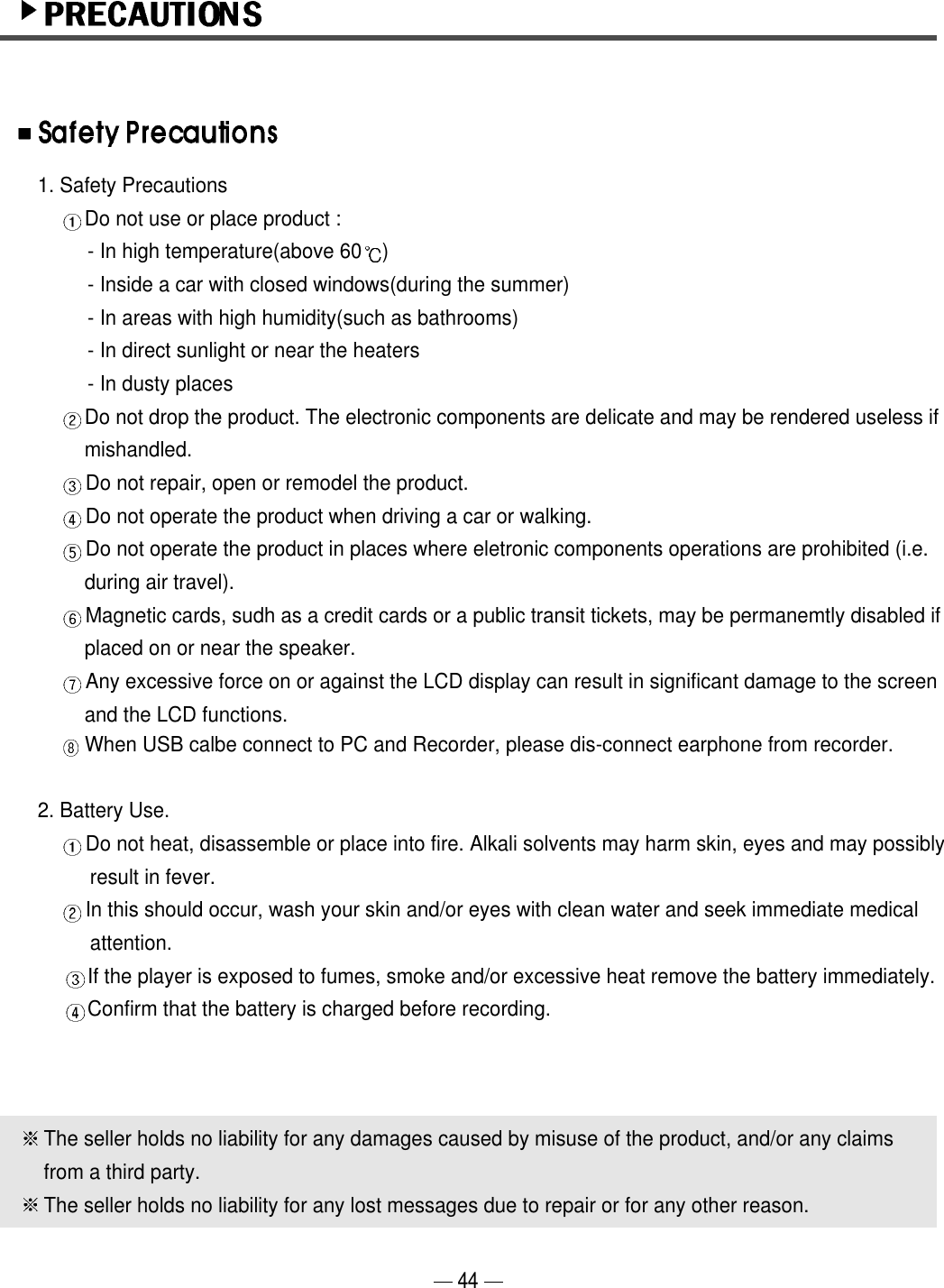 1. Safety PrecautionsDo not use or place product :- In high temperature(above 60 )- Inside a car with closed windows(during the summer)- In areas with high humidity(such as bathrooms)- In direct sunlight or near the heaters- In dusty placesDo not drop the product. The electronic components are delicate and may be rendered useless if mishandled.Do not repair, open or remodel the product.Do not operate the product when driving a car or walking.Do not operate the product in places where eletronic components operations are prohibited (i.e. during air travel).Magnetic cards, sudh as a credit cards or a public transit tickets, may be permanemtly disabled if placed on or near the speaker.Any excessive force on or against the LCD display can result in significant damage to the screen and the LCD functions.When USB calbe connect to PC and Recorder, please dis-connect earphone from recorder.2. Battery Use.  Do not heat, disassemble or place into fire. Alkali solvents may harm skin, eyes and may possibly result in fever.In this should occur, wash your skin and/or eyes with clean water and seek immediate medical attention.If the player is exposed to fumes, smoke and/or excessive heat remove the battery immediately.Confirm that the battery is charged before recording.The seller holds no liability for any damages caused by misuse of the product, and/or any claimsfrom a third party.The seller holds no liability for any lost messages due to repair or for any other reason.44