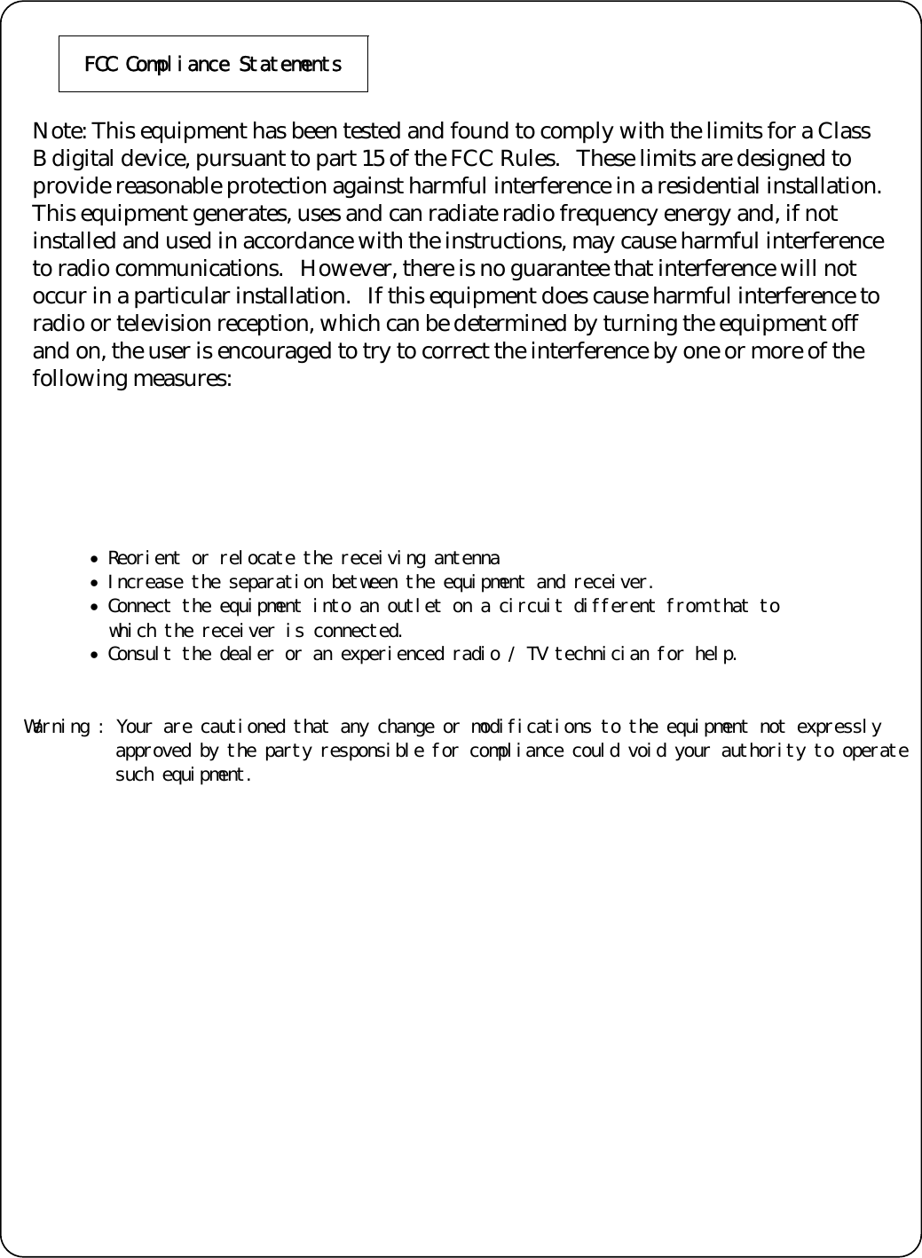 󰚟FCC󰚟Compliance󰚟Statements󰚟󰚟Note: This equipment has been tested and found to comply with the limits for a Class B digital device, pursuant to part 15 of the FCC Rules.   These limits are designed to provide reasonable protection against harmful interference in a residential installation.   This equipment generates, uses and can radiate radio frequency energy and, if not installed and used in accordance with the instructions, may cause harmful interference to radio communications.   However, there is no guarantee that interference will not occur in a particular installation.   If this equipment does cause harmful interference to radio or television reception, which can be determined by turning the equipment off and on, the user is encouraged to try to correct the interference by one or more of the following measures: 󰚟&bull;󰚟Reorient󰚟or󰚟relocate󰚟the󰚟receiving󰚟antenna󰚟&bull;󰚟Increase󰚟the󰚟separation󰚟between󰚟the󰚟equipment󰚟and󰚟receiver.󰚟&bull;󰚟Connect󰚟the󰚟equipment󰚟into󰚟an󰚟outlet󰚟on󰚟a󰚟circuit󰚟different󰚟from󰚟that󰚟to󰚟󰚟󰚟which󰚟the󰚟receiver󰚟is󰚟connected.󰚟&bull;󰚟Consult󰚟the󰚟dealer󰚟or󰚟an󰚟experienced󰚟radio󰚟/󰚟TV󰚟technician󰚟for󰚟help.󰚟󰚟󰚟Warning󰚟:󰚟Your󰚟are󰚟cautioned󰚟that󰚟any󰚟change󰚟or󰚟modifications󰚟to󰚟the󰚟equipment󰚟not󰚟expressly󰚟approved󰚟by󰚟the󰚟party󰚟responsible󰚟for󰚟compliance󰚟could󰚟void󰚟your󰚟authority󰚟to󰚟operate󰚟such󰚟equipment.󰚟 