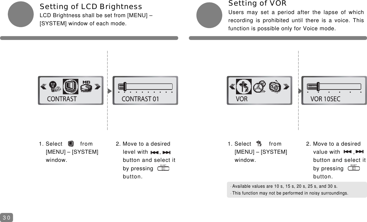 Setting of VORUsers may set a period after the lapse of whichrecording is prohibited until there is a voice. Thisfunction is possible only for Voice mode.1. Select from [MENU] &ndash; [SYSTEM] window.Setting of LCD BrightnessLCD Brightness shall be set from [MENU] &ndash;[SYSTEM] window of each mode.2. Move to a desired level with ,    button and select it by pressingbutton.1. Select from [MENU] &ndash; [SYSTEM] window.2. Move to a desired value with ,   button and select it by pressingbutton.Available values are 10 s, 15 s, 20 s, 25 s, and 30 s.This function may not be performed in noisy surroundings.30