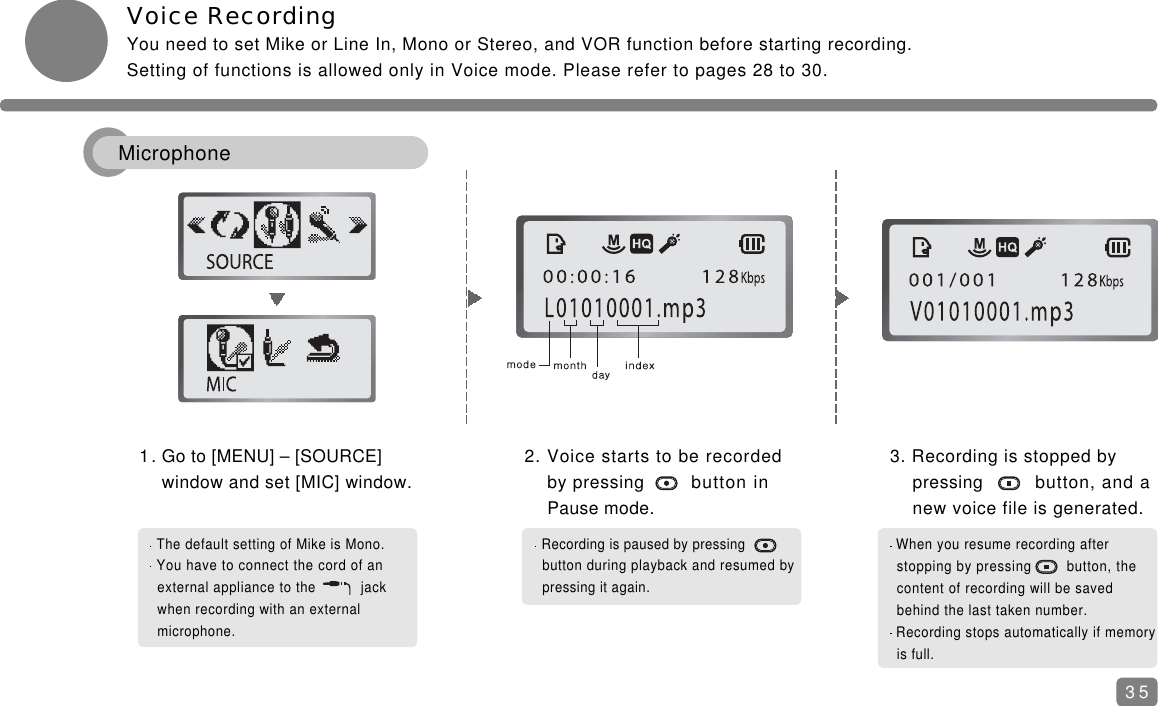 Voice RecordingYou need to set Mike or Line In, Mono or Stereo, and VOR function before starting recording.Setting of functions is allowed only in Voice mode. Please refer to pages 28 to 30.1. Go to [MENU] &ndash; [SOURCE] window and set [MIC] window.2. Voice starts to be recorded by pressing button in Pause mode.3. Recording is stopped by pressing button, and a new voice file is generated.The default setting of Mike is Mono.You have to connect the cord of an external appliance to the    jack when recording with an external microphone.Recording is paused by pressing   button during playback and resumed bypressing it again.When you resume recording after stopping by pressing        button, the content of recording will be saved behind the last taken number.Recording stops automatically if memoryis full.35Microphone