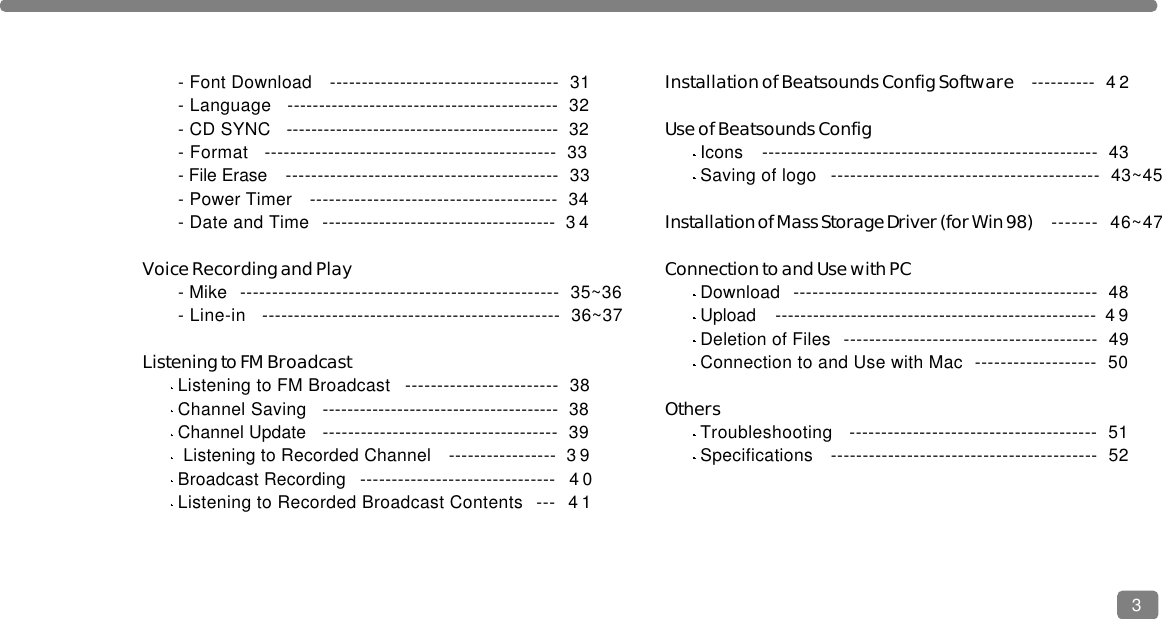 - Font Download   ------------------------------------  31- Language   -------------------------------------------  32- CD SYNC   --------------------------------------------  32- Format   ----------------------------------------------  33- File Erase   -------------------------------------------  33- Power Timer   ---------------------------------------  34- Date and Time  ------------------------------------- 3 4Voice Recording and Play- Mike  --------------------------------------------------  35~36- Line-in   -----------------------------------------------  36~37Listening to FM BroadcastListening to FM Broadcast   ------------------------  38Channel Saving   --------------------------------------  38Channel Update   -------------------------------------  39Listening to Recorded Channel   ----------------- 3 9Broadcast Recording   ------------------------------- 4 0Listening to Recorded Broadcast Contents  --- 4 1Installation of Beatsounds Config Software ---------- 4 2Use of Beatsounds ConfigIcons   -----------------------------------------------------  43Saving of logo   ------------------------------------------  43~45Installation of Mass Storage Driver (for Win 98) -------  46~47Connection to and Use with PCDownload  ------------------------------------------------  48Upload  --------------------------------------------------- 4 9Deletion of Files  ----------------------------------------  49Connection to and Use with Mac  -------------------  50OthersTroubleshooting   ---------------------------------------  51Specifications   ------------------------------------------  523