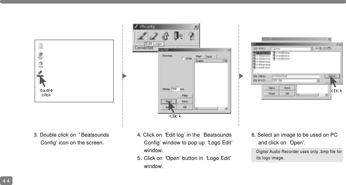 444. Click on  Edit log&rsquo; in the  Beatsounds Config&rsquo; window to pop up  Logo Edit&rsquo; window.5. Click on  Open&rsquo; button in  Logo Edit&rsquo; window.6. Select an image to be used on PC and click on  Open&rsquo;.Digital Audio Recorder uses only .bmp file forits logo image.3. Double click on  Beatsounds Config&rsquo; icon on the screen.