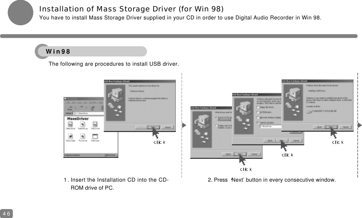Installation of Mass Storage Driver (for Win 98)You have to install Mass Storage Driver supplied in your CD in order to use Digital Audio Recorder in Win 98.The following are procedures to install USB driver.1. Insert the Installation CD into the CD-ROM drive of PC.2. Press  Next&rsquo; button in every consecutive window.46Win98