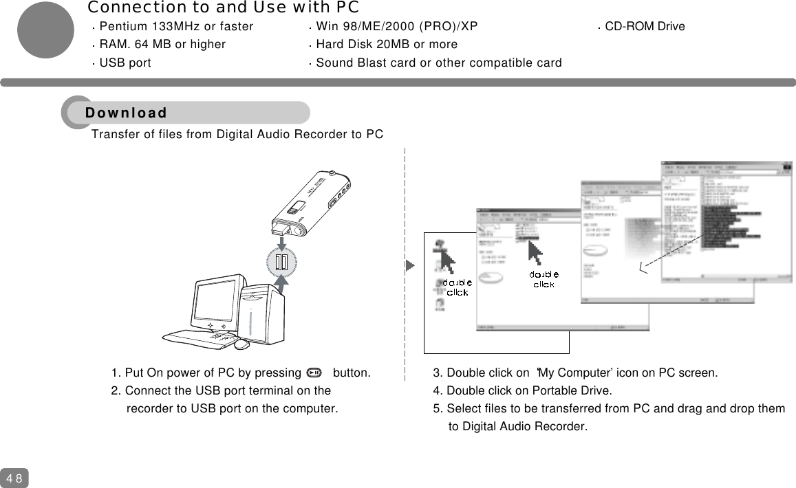 Connection to and Use with PCPentium 133MHz or faster Win 98/ME/2000 (PRO)/XP CD-ROM DriveRAM. 64 MB or higher Hard Disk 20MB or moreUSB port Sound Blast card or other compatible card481. Put On power of PC by pressing         button.2. Connect the USB port terminal on the recorder to USB port on the computer.3. Double click on  My Computer&rsquo; icon on PC screen.4. Double click on Portable Drive.5. Select files to be transferred from PC and drag and drop them to Digital Audio Recorder.Transfer of files from Digital Audio Recorder to PC Download