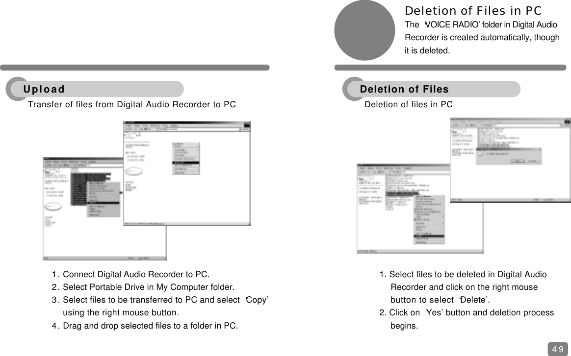 491. Connect Digital Audio Recorder to PC.2. Select Portable Drive in My Computer folder.3. Select files to be transferred to PC and select  Copy&rsquo; using the right mouse button.4. Drag and drop selected files to a folder in PC.Deletion of Files in PC The  VOICE RADIO&rsquo; folder in Digital AudioRecorder is created automatically, thoughit is deleted.1. Select files to be deleted in Digital Audio Recorder and click on the right mouse button to select  Delete&rsquo;.2. Click on  Yes&rsquo; button and deletion process begins.Transfer of files from Digital Audio Recorder to PC UploadDeletion of files in PCDeletion of Files
