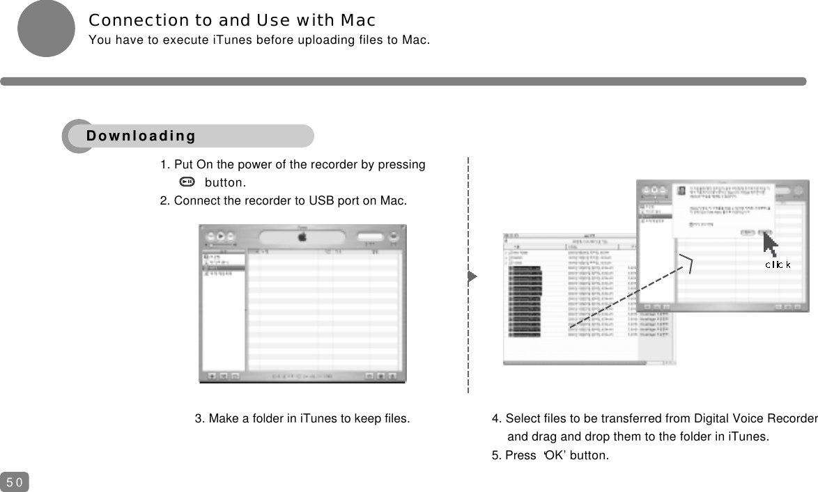 Connection to and Use with MacYou have to execute iTunes before uploading files to Mac.3. Make a folder in iTunes to keep files. 4. Select files to be transferred from Digital Voice Recorder and drag and drop them to the folder in iTunes.5. Press  OK&rsquo; button.1. Put On the power of the recorder by pressingbutton.2. Connect the recorder to USB port on Mac.50Downloading