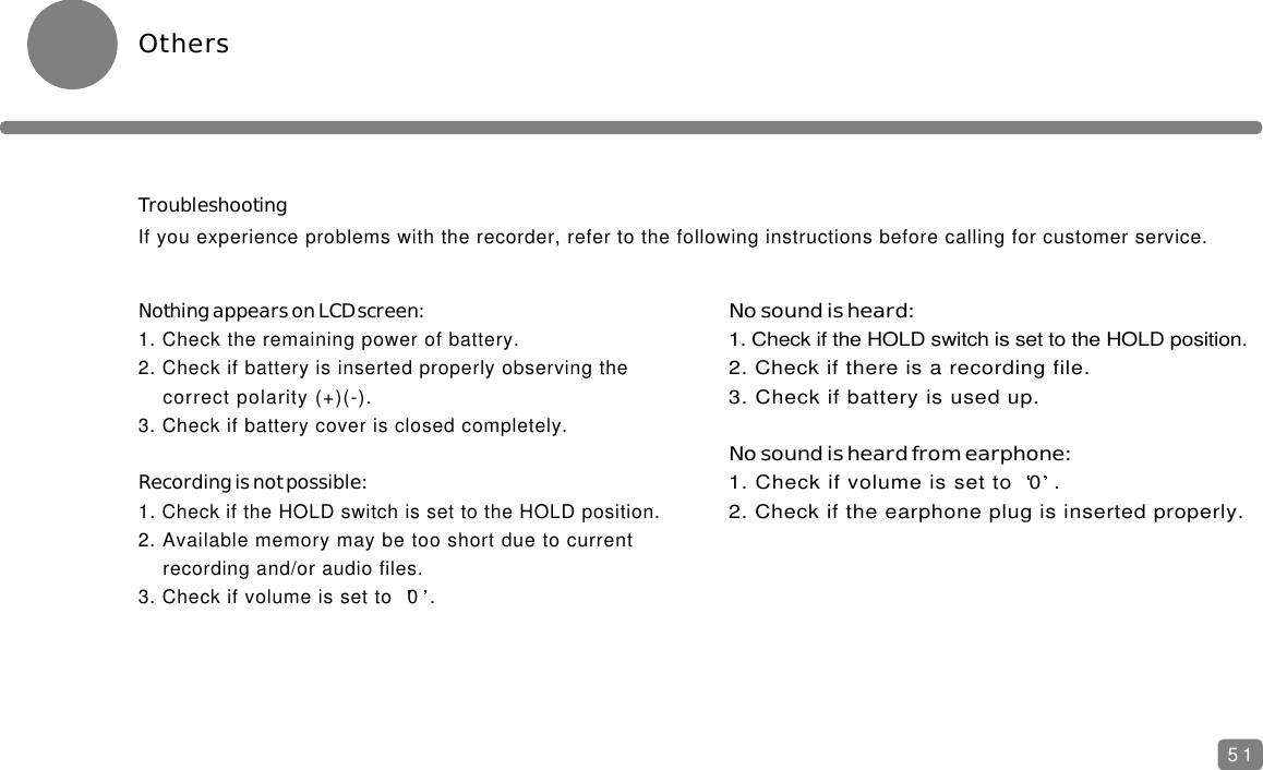 OthersTroubleshootingIf you experience problems with the recorder, refer to the following instructions before calling for customer service.Nothing appears on LCD screen:1. Check the remaining power of battery.2. Check if battery is inserted properly observing the correct polarity (+)(-).3. Check if battery cover is closed completely.Recording is not possible:1. Check if the HOLD switch is set to the HOLD position.2. Available memory may be too short due to current recording and/or audio files.3. Check if volume is set to  0 .No sound is heard:1. Check if the HOLD switch is set to the HOLD position.2. Check if there is a recording file.3. Check if battery is used up.No sound is heard from earphone:1. Check if volume is set to  0 .2. Check if the earphone plug is inserted properly.51