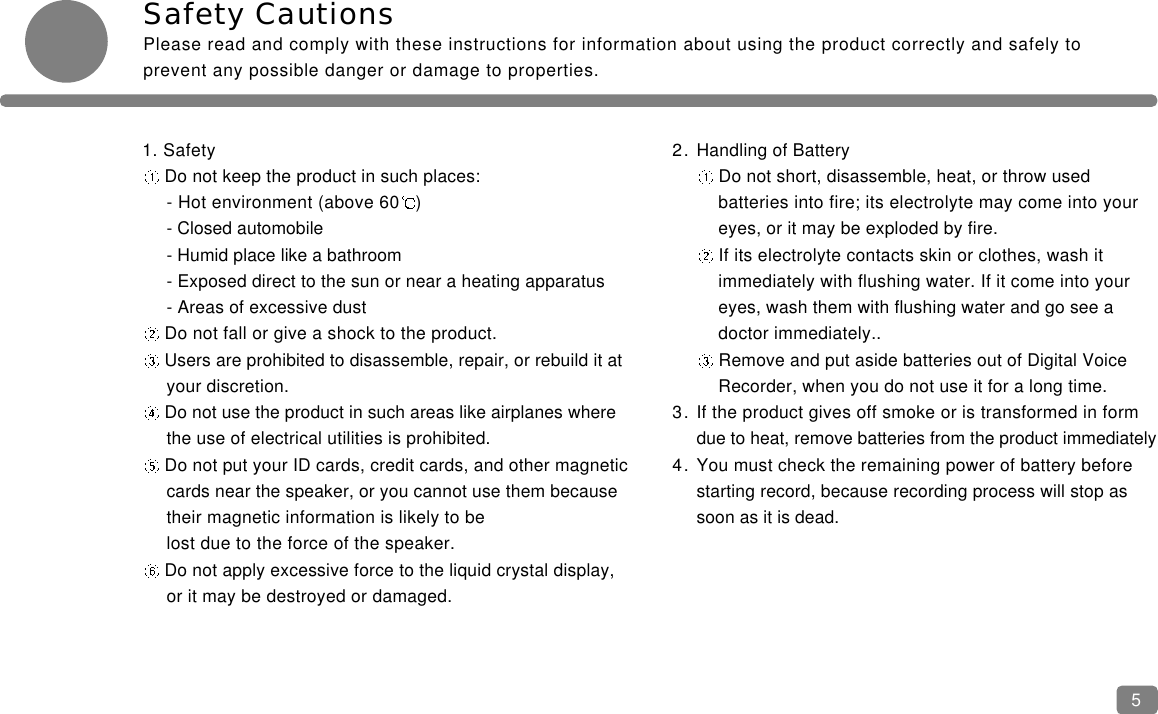Safety CautionsPlease read and comply with these instructions for information about using the product correctly and safely toprevent any possible danger or damage to properties.51. SafetyDo not keep the product in such places:- Hot environment (above 60 )- Closed automobile- Humid place like a bathroom- Exposed direct to the sun or near a heating apparatus- Areas of excessive dustDo not fall or give a shock to the product.Users are prohibited to disassemble, repair, or rebuild it at your discretion.Do not use the product in such areas like airplanes where the use of electrical utilities is prohibited.Do not put your ID cards, credit cards, and other magnetic cards near the speaker, or you cannot use them because their magnetic information is likely to be lost due to the force of the speaker.Do not apply excessive force to the liquid crystal display, or it may be destroyed or damaged.2. Handling of BatteryDo not short, disassemble, heat, or throw usedbatteries into fire; its electrolyte may come into youreyes, or it may be exploded by fire.If its electrolyte contacts skin or clothes, wash it immediately with flushing water. If it come into your eyes, wash them with flushing water and go see a doctor immediately..Remove and put aside batteries out of Digital Voice Recorder, when you do not use it for a long time.3. If the product gives off smoke or is transformed in form due to heat, remove batteries from the product immediately 4. You must check the remaining power of battery before starting record, because recording process will stop as soon as it is dead.