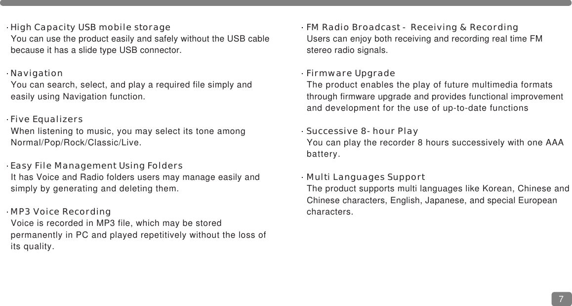 FM Radio Broadcast - Receiving &amp; RecordingUsers can enjoy both receiving and recording real time FM stereo radio signals.Firmware UpgradeThe product enables the play of future multimedia formats through firmware upgrade and provides functional improvementand development for the use of up-to-date functions Successive 8-hour PlayYou can play the recorder 8 hours successively with one AAA battery.Multi Languages SupportThe product supports multi languages like Korean, Chinese andChinese characters, English, Japanese, and special European characters. High Capacity USB mobile storageYou can use the product easily and safely without the USB cable because it has a slide type USB connector.NavigationYou can search, select, and play a required file simply and easily using Navigation function.Five EqualizersWhen listening to music, you may select its tone among Normal/Pop/Rock/Classic/Live.Easy File Management Using FoldersIt has Voice and Radio folders users may manage easily and simply by generating and deleting them.MP3 Voice RecordingVoice is recorded in MP3 file, which may be stored permanently in PC and played repetitively without the loss of its quality.7