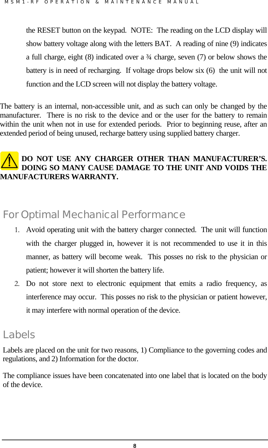               MSM1-RF OPERATION &amp; MAINTENANCE MANUAL   8the RESET button on the keypad.  NOTE:  The reading on the LCD display will show battery voltage along with the letters BAT.  A reading of nine (9) indicates a full charge, eight (8) indicated over a ¾ charge, seven (7) or below shows the battery is in need of recharging.  If voltage drops below six (6)  the unit will not function and the LCD screen will not display the battery voltage.  The battery is an internal, non-accessible unit, and as such can only be changed by the manufacturer.  There is no risk to the device and or the user for the battery to remain within the unit when not in use for extended periods.  Prior to beginning reuse, after an extended period of being unused, recharge battery using supplied battery charger.  DO NOT USE ANY CHARGER OTHER THAN MANUFACTURER’S.  DOING SO MANY CAUSE DAMAGE TO THE UNIT AND VOIDS THE MANUFACTURERS WARRANTY.   For Optimal Mechanical Performance 1. Avoid operating unit with the battery charger connected.  The unit will function with the charger plugged in, however it is not recommended to use it in this manner, as battery will become weak.  This posses no risk to the physician or patient; however it will shorten the battery life.   2. Do not store next to electronic equipment that emits a radio frequency, as interference may occur.  This posses no risk to the physician or patient however, it may interfere with normal operation of the device. Labels Labels are placed on the unit for two reasons, 1) Compliance to the governing codes and regulations, and 2) Information for the doctor. The compliance issues have been concatenated into one label that is located on the body of the device.                  