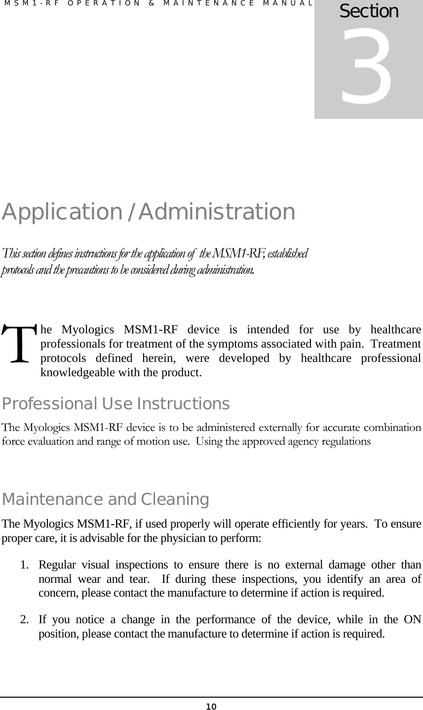               MSM1-RF OPERATION &amp; MAINTENANCE MANUAL   10 Application / Administration This section defines instructions for the application of  the MSM1-RF, established protocols and the precautions to be considered during administration.  he Myologics MSM1-RF device is intended for use by healthcare professionals for treatment of the symptoms associated with pain.  Treatment protocols defined herein, were developed by healthcare professional knowledgeable with the product. Professional Use Instructions The Myologics MSM1-RF device is to be administered externally for accurate combination force evaluation and range of motion use.  Using the approved agency regulations  Maintenance and Cleaning The Myologics MSM1-RF, if used properly will operate efficiently for years.  To ensure proper care, it is advisable for the physician to perform: 1. Regular visual inspections to ensure there is no external damage other than normal wear and tear.  If during these inspections, you identify an area of concern, please contact the manufacture to determine if action is required. 2. If you notice a change in the performance of the device, while in the ON position, please contact the manufacture to determine if action is required. Section 3 T 