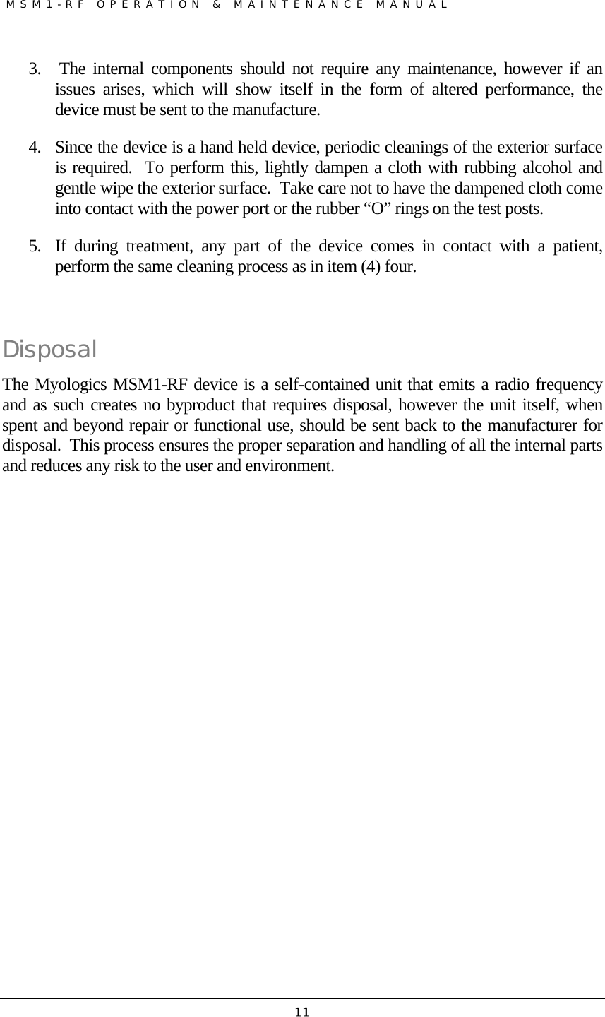               MSM1-RF OPERATION &amp; MAINTENANCE MANUAL   113.  The internal components should not require any maintenance, however if an issues arises, which will show itself in the form of altered performance, the device must be sent to the manufacture. 4. Since the device is a hand held device, periodic cleanings of the exterior surface is required.  To perform this, lightly dampen a cloth with rubbing alcohol and gentle wipe the exterior surface.  Take care not to have the dampened cloth come into contact with the power port or the rubber “O” rings on the test posts. 5. If during treatment, any part of the device comes in contact with a patient, perform the same cleaning process as in item (4) four.  Disposal The Myologics MSM1-RF device is a self-contained unit that emits a radio frequency and as such creates no byproduct that requires disposal, however the unit itself, when spent and beyond repair or functional use, should be sent back to the manufacturer for disposal.  This process ensures the proper separation and handling of all the internal parts and reduces any risk to the user and environment.    