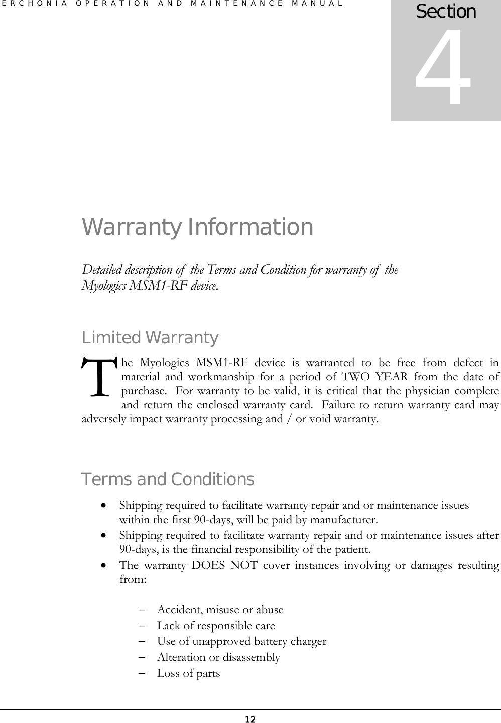 ERCHONIA OPERATION AND MAINTENANCE MANUAL 12   Warranty Information Detailed description of  the Terms and Condition for warranty of  the Myologics MSM1-RF device. Limited Warranty he Myologics MSM1-RF device is warranted to be free from defect in material and workmanship for a period of TWO YEAR from the date of purchase.  For warranty to be valid, it is critical that the physician complete and return the enclosed warranty card.  Failure to return warranty card may adversely impact warranty processing and / or void warranty.   Terms and Conditions • Shipping required to facilitate warranty repair and or maintenance issues within the first 90-days, will be paid by manufacturer. • Shipping required to facilitate warranty repair and or maintenance issues after 90-days, is the financial responsibility of the patient. • The warranty DOES NOT cover instances involving or damages resulting from:  − Accident, misuse or abuse − Lack of responsible care − Use of unapproved battery charger − Alteration or disassembly − Loss of parts Section 4 T 