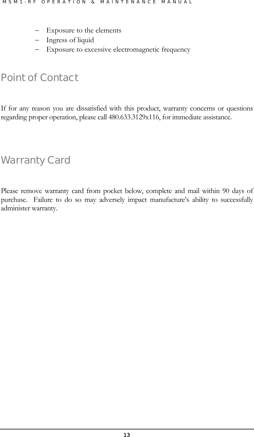               MSM1-RF OPERATION &amp; MAINTENANCE MANUAL   13− Exposure to the elements − Ingress of liquid  − Exposure to excessive electromagnetic frequency  Point of Contact  If for any reason you are dissatisfied with this product, warranty concerns or questions regarding proper operation, please call 480.633.3129x116, for immediate assistance.  Warranty Card  Please remove warranty card from pocket below, complete and mail within 90 days of purchase.  Failure to do so may adversely impact manufacture’s ability to successfully administer warranty.        