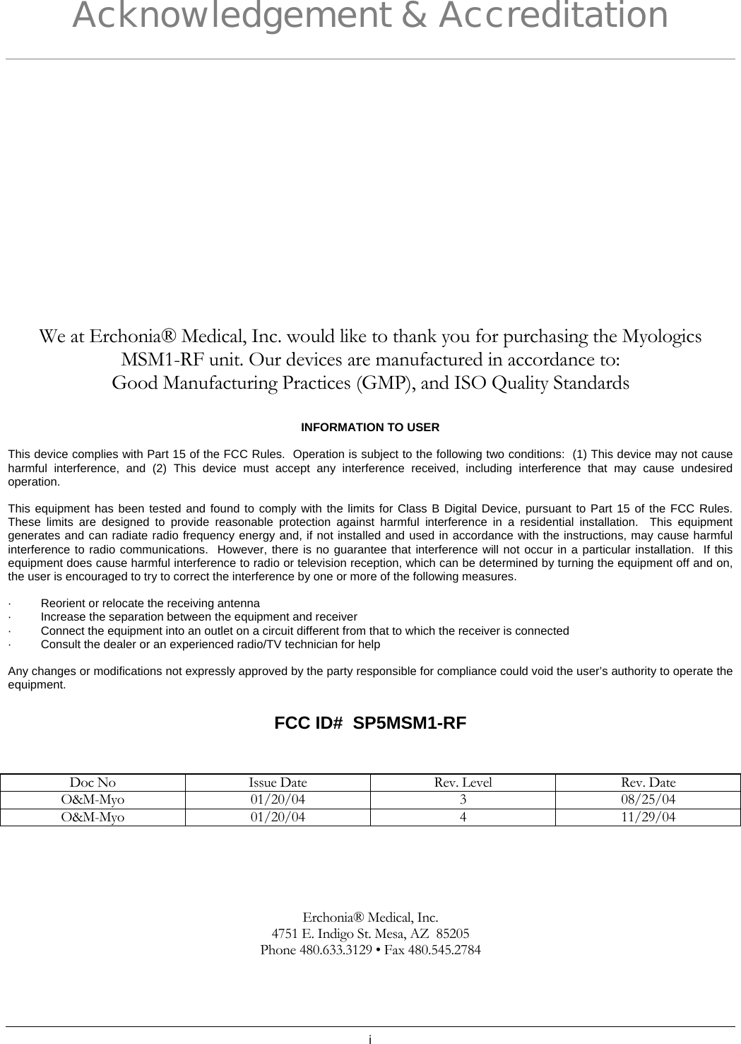 i Acknowledgement &amp; Accreditation We at Erchonia® Medical, Inc. would like to thank you for purchasing the Myologics  MSM1-RF unit. Our devices are manufactured in accordance to: Good Manufacturing Practices (GMP), and ISO Quality Standards  INFORMATION TO USER   This device complies with Part 15 of the FCC Rules.  Operation is subject to the following two conditions:  (1) This device may not cause harmful interference, and (2) This device must accept any interference received, including interference that may cause undesired operation.   This equipment has been tested and found to comply with the limits for Class B Digital Device, pursuant to Part 15 of the FCC Rules.  These limits are designed to provide reasonable protection against harmful interference in a residential installation.  This equipment generates and can radiate radio frequency energy and, if not installed and used in accordance with the instructions, may cause harmful interference to radio communications.  However, there is no guarantee that interference will not occur in a particular installation.  If this equipment does cause harmful interference to radio or television reception, which can be determined by turning the equipment off and on, the user is encouraged to try to correct the interference by one or more of the following measures.   ·         Reorient or relocate the receiving antenna ·         Increase the separation between the equipment and receiver ·         Connect the equipment into an outlet on a circuit different from that to which the receiver is connected ·         Consult the dealer or an experienced radio/TV technician for help   Any changes or modifications not expressly approved by the party responsible for compliance could void the user’s authority to operate the equipment.  FCC ID#  SP5MSM1-RF   Doc No  Issue Date  Rev. Level  Rev. Date O&amp;M-Myo 01/20/04  3  08/25/04 O&amp;M-Myo 01/20/04  4  11/29/04      Erchonia® Medical, Inc. 4751 E. Indigo St. Mesa, AZ  85205 Phone 480.633.3129 • Fax 480.545.2784  