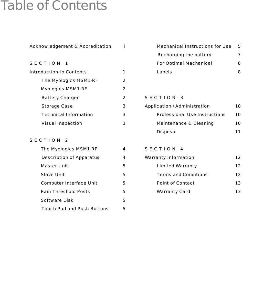   Table of Contents  Acknowledgement &amp; Accreditation  i SECTION 1 Introduction to Contents  1 The Myologics MSM1-RF  2         Myologics MSM1-RF  2 Battery Charger  2 Storage Case  3 Technical Information  3 Visual Inspection  3 SECTION 2         The Myologics MSM1-RF  4 Description of Apparatus  4         Master Unit  5         Slave Unit  5         Computer Interface Unit  5         Pain Threshold Posts   5         Software Disk  5 Touch Pad and Push Buttons  5   Mechanical Instructions for Use  5          Recharging the battery  7 For Optimal Mechanical   8 Labels 8  SECTION 3 Application / Administration  10 Professional Use Instructions  10 Maintenance &amp; Cleaning  10 Disposal 11 SECTION 4 Warranty Information  12 Limited Warranty  12 Terms and Conditions  12 Point of Contact  13 Warranty Card  13  