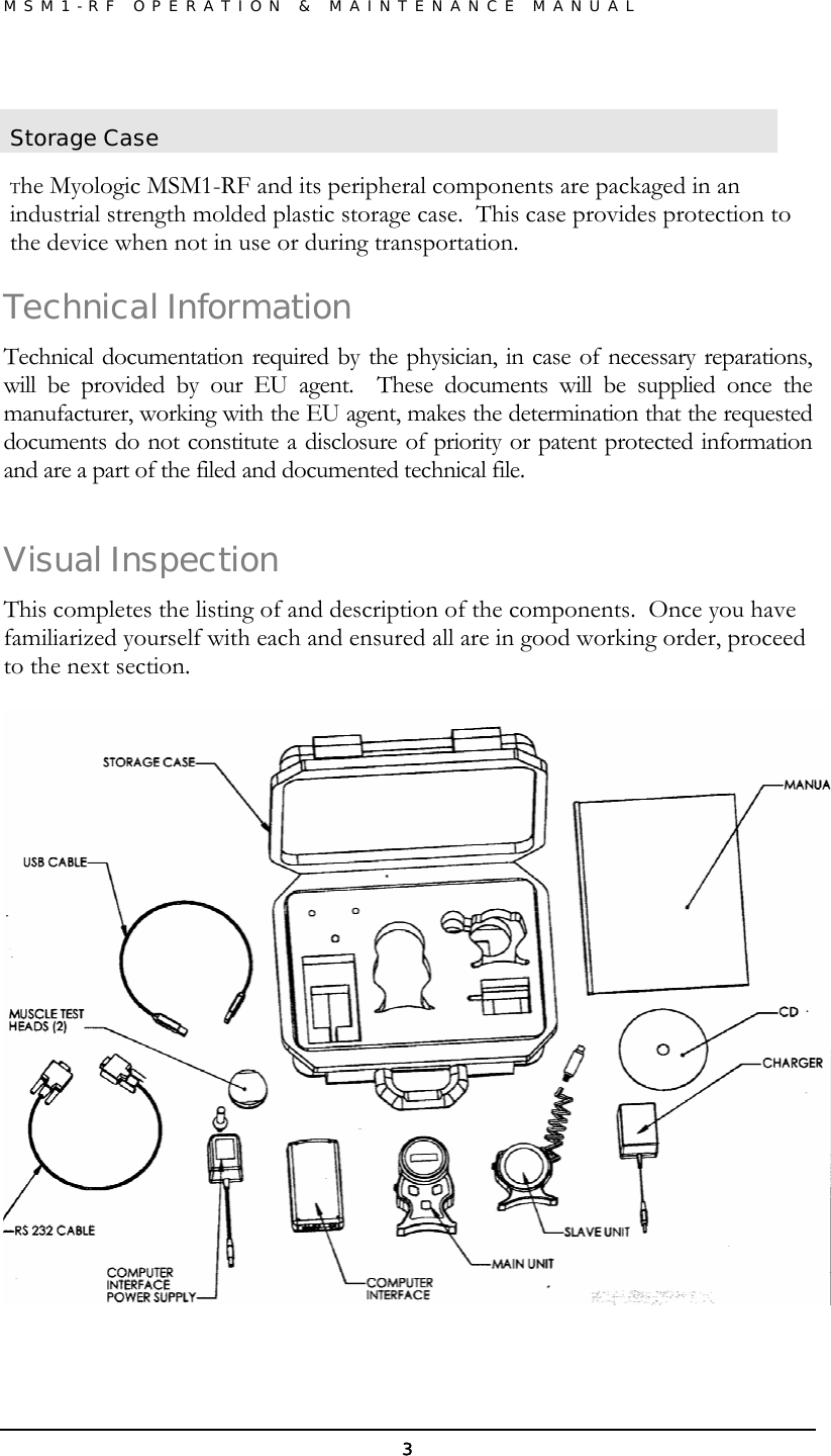 MSM1-RF OPERATION &amp; MAINTENANCE MANUAL  3 Storage Case  The Myologic MSM1-RF and its peripheral components are packaged in an industrial strength molded plastic storage case.  This case provides protection to the device when not in use or during transportation.  Technical Information Technical documentation required by the physician, in case of necessary reparations, will be provided by our EU agent.  These documents will be supplied once the manufacturer, working with the EU agent, makes the determination that the requested documents do not constitute a disclosure of priority or patent protected information and are a part of the filed and documented technical file. Visual Inspection This completes the listing of and description of the components.  Once you have familiarized yourself with each and ensured all are in good working order, proceed to the next section.    