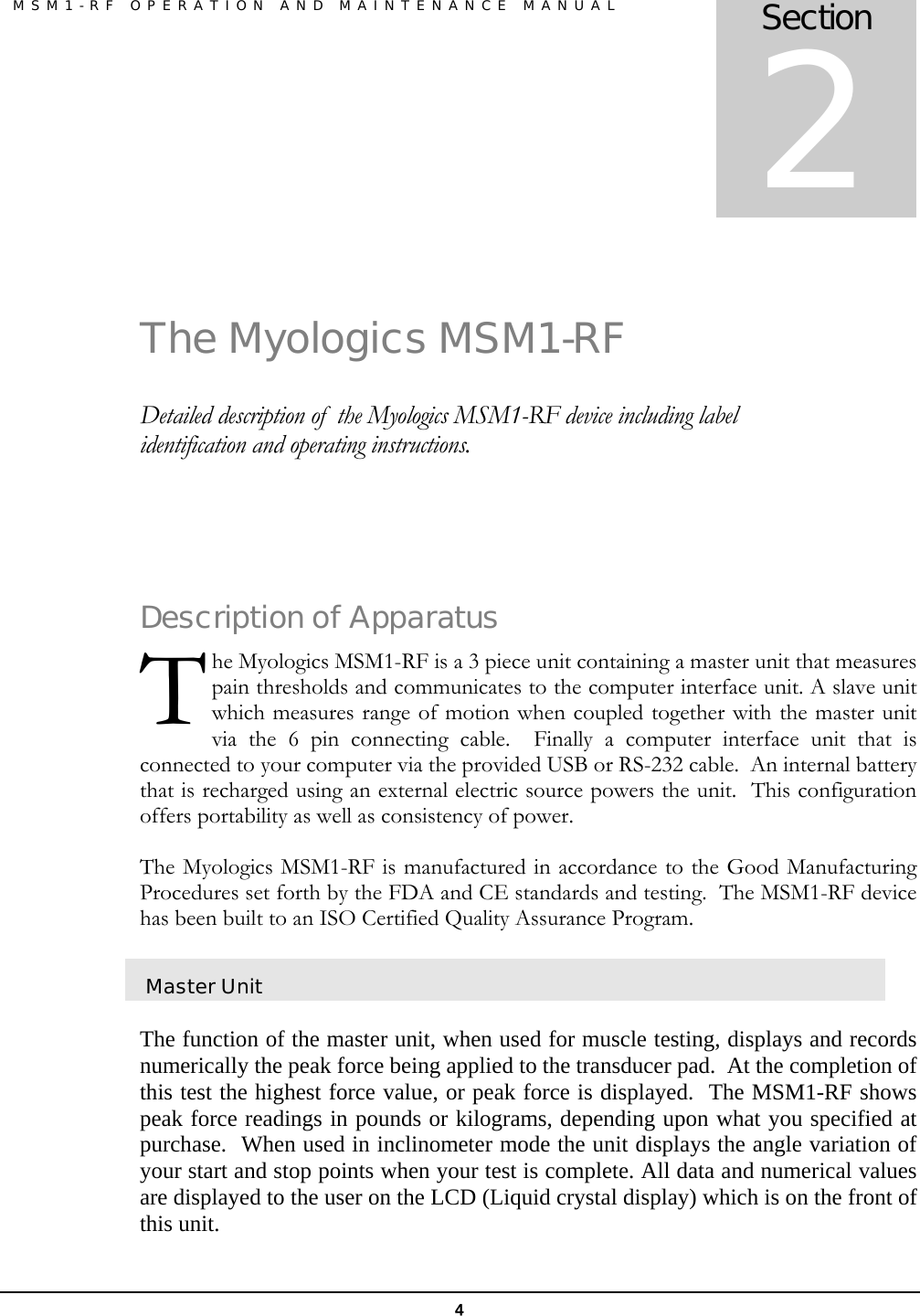  MSM1-RF OPERATION AND MAINTENANCE MANUAL 4  The Myologics MSM1-RF Detailed description of  the Myologics MSM1-RF device including label identification and operating instructions.  Description of Apparatus he Myologics MSM1-RF is a 3 piece unit containing a master unit that measures pain thresholds and communicates to the computer interface unit. A slave unit which measures range of motion when coupled together with the master unit via the 6 pin connecting cable.  Finally a computer interface unit that is connected to your computer via the provided USB or RS-232 cable.  An internal battery that is recharged using an external electric source powers the unit.  This configuration offers portability as well as consistency of power.  The Myologics MSM1-RF is manufactured in accordance to the Good Manufacturing Procedures set forth by the FDA and CE standards and testing.  The MSM1-RF device has been built to an ISO Certified Quality Assurance Program.  Master Unit  The function of the master unit, when used for muscle testing, displays and records numerically the peak force being applied to the transducer pad.  At the completion of this test the highest force value, or peak force is displayed.  The MSM1-RF shows peak force readings in pounds or kilograms, depending upon what you specified at purchase.  When used in inclinometer mode the unit displays the angle variation of your start and stop points when your test is complete. All data and numerical values are displayed to the user on the LCD (Liquid crystal display) which is on the front of this unit. Section 2 T 