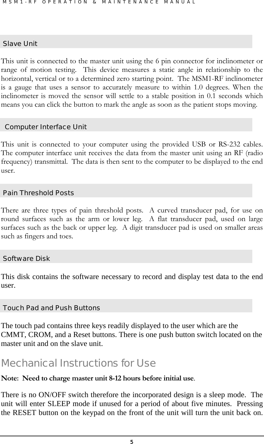               MSM1-RF OPERATION &amp; MAINTENANCE MANUAL   5 Slave Unit  This unit is connected to the master unit using the 6 pin connector for inclinometer or range of motion testing.  This device measures a static angle in relationship to the horizontal, vertical or to a determined zero starting point.  The MSM1-RF inclinometer is a gauge that uses a sensor to accurately measure to within 1.0 degrees. When the inclinometer is moved the sensor will settle to a stable position in 0.1 seconds which means you can click the button to mark the angle as soon as the patient stops moving.  Computer Interface Unit  This unit is connected to your computer using the provided USB or RS-232 cables.  The computer interface unit receives the data from the master unit using an RF (radio frequency) transmittal.  The data is then sent to the computer to be displayed to the end user.   Pain Threshold Posts  There are three types of pain threshold posts.  A curved transducer pad, for use on round surfaces such as the arm or lower leg.  A flat transducer pad, used on large surfaces such as the back or upper leg.  A digit transducer pad is used on smaller areas such as fingers and toes.  Software Disk  This disk contains the software necessary to record and display test data to the end user.   Touch Pad and Push Buttons  The touch pad contains three keys readily displayed to the user which are the CMMT, CROM, and a Reset buttons. There is one push button switch located on the master unit and on the slave unit.   Mechanical Instructions for Use Note:  Need to charge master unit 8-12 hours before initial use. There is no ON/OFF switch therefore the incorporated design is a sleep mode.  The unit will enter SLEEP mode if unused for a period of about five minutes.  Pressing the RESET button on the keypad on the front of the unit will turn the unit back on.  