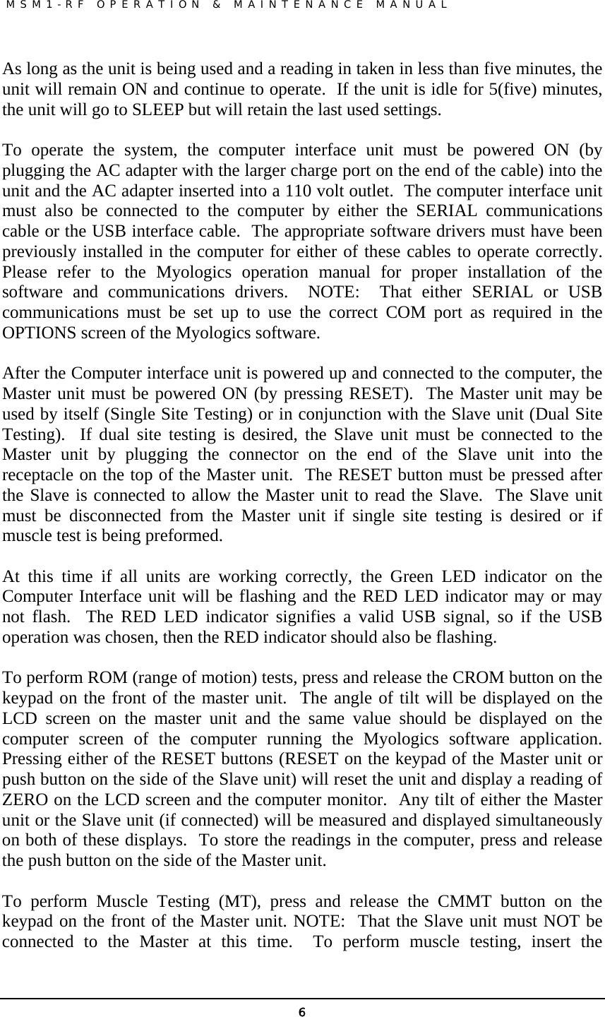               MSM1-RF OPERATION &amp; MAINTENANCE MANUAL   6As long as the unit is being used and a reading in taken in less than five minutes, the unit will remain ON and continue to operate.  If the unit is idle for 5(five) minutes, the unit will go to SLEEP but will retain the last used settings.   To operate the system, the computer interface unit must be powered ON (by plugging the AC adapter with the larger charge port on the end of the cable) into the unit and the AC adapter inserted into a 110 volt outlet.  The computer interface unit must also be connected to the computer by either the SERIAL communications cable or the USB interface cable.  The appropriate software drivers must have been previously installed in the computer for either of these cables to operate correctly.  Please refer to the Myologics operation manual for proper installation of the software and communications drivers.  NOTE:  That either SERIAL or USB communications must be set up to use the correct COM port as required in the OPTIONS screen of the Myologics software.   After the Computer interface unit is powered up and connected to the computer, the Master unit must be powered ON (by pressing RESET).  The Master unit may be used by itself (Single Site Testing) or in conjunction with the Slave unit (Dual Site Testing).  If dual site testing is desired, the Slave unit must be connected to the Master unit by plugging the connector on the end of the Slave unit into the receptacle on the top of the Master unit.  The RESET button must be pressed after the Slave is connected to allow the Master unit to read the Slave.  The Slave unit must be disconnected from the Master unit if single site testing is desired or if muscle test is being preformed.  At this time if all units are working correctly, the Green LED indicator on the Computer Interface unit will be flashing and the RED LED indicator may or may not flash.  The RED LED indicator signifies a valid USB signal, so if the USB operation was chosen, then the RED indicator should also be flashing.     To perform ROM (range of motion) tests, press and release the CROM button on the keypad on the front of the master unit.  The angle of tilt will be displayed on the LCD screen on the master unit and the same value should be displayed on the computer screen of the computer running the Myologics software application.  Pressing either of the RESET buttons (RESET on the keypad of the Master unit or push button on the side of the Slave unit) will reset the unit and display a reading of ZERO on the LCD screen and the computer monitor.  Any tilt of either the Master unit or the Slave unit (if connected) will be measured and displayed simultaneously on both of these displays.  To store the readings in the computer, press and release the push button on the side of the Master unit.  To perform Muscle Testing (MT), press and release the CMMT button on the keypad on the front of the Master unit. NOTE:  That the Slave unit must NOT be connected to the Master at this time.  To perform muscle testing, insert the 