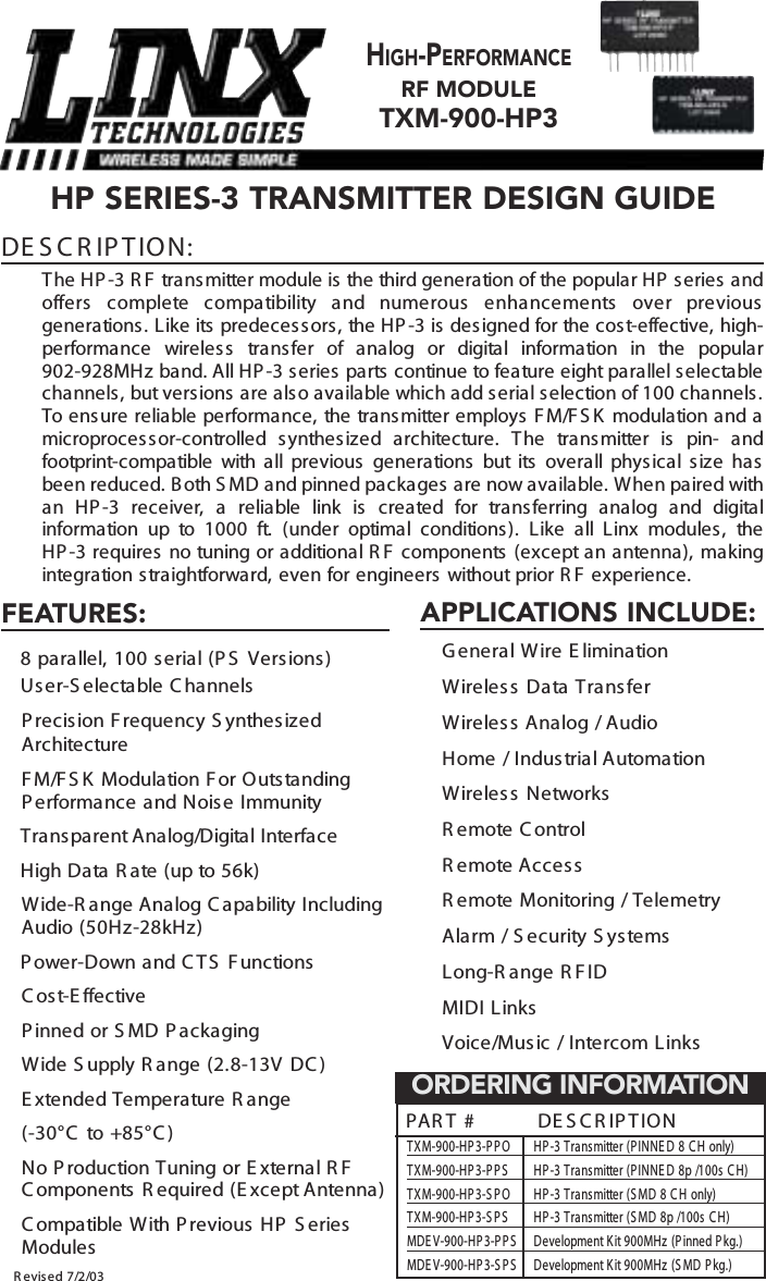    HP SERIES-3 TRANSMITTER DESIGN GUIDEDE S C R IP TION:The HP-3 R F transmitter module is the third generation of the popular HP series andoffers complete compatibility and numerous enhancements over previousgenerations. Like its predecess ors, the HP -3 is designed for the cost-effective, high-performance wireless  transfer of analog or digital information in the popular 902-928MHz band. All HP -3 s eries  parts continue to feature eight parallel selectablechannels, but versions are also available which add s erial selection of 100 channels.T o   ens ure reliable performance, the trans mitter employs  F M/F S K  modulation and amicroproces s or-controlled synthes ized architecture. The transmitter is pin- andfootprint-compatible with all previous  generations but its  overall physical size hasbeen reduced. B oth S MD and pinned packages are now available. W hen paired withan HP -3 receiver, a reliable link is created for transferring analog and digitalinformation up to 1000 ft. (under optimal conditions). Like all Linx modules, the HP -3 requires no tuning or additional R F  components (except an antenna), makingintegration straightforward, even for engineers without prior R F experience.HIGH-PERFORMANCERF MODULETXM-900-HP3R evised 7/2/03FEATURES:€ 8 parallel, 100 serial (P S  Versions ) User-S electable C hannels €P recision F requency S ynthesizedArchitecture€F M/F S K Modulation F or Outs tandingP erformance and Noise Immunity€ Transparent Analog/Digital  Interface€High Data R ate (up to 56k)€Wide-R ange Analog C apability IncludingAudio (50Hz-28kHz)€P ower-Down and C TS F unctions€C ost-E ffective€P inned or S MD P ackaging€Wide S upply R ange (2.8-13V DC ) €E xtended Temperature R ange(-30°C  to +85°C )€No P roduction Tuning or E xternal R FC omponents  R equired (E xcept Antenna)€C ompatible With P revious  HP S eriesModulesP A R T #          DE S C R IP TIONTXM-900-HP 3-P P O  HP -3 Transmitter (P INNE D 8 C H only)TXM-900-HP 3-P P S   HP -3 Transmitter (P INNE D 8p /100s  C H)TXM-900-HP 3-S P O  HP -3 Transmitter (S MD 8 C H only)TXM-900-HP 3-S P S   HP -3 Transmitter (S MD 8p /100s  C H)MDE V-900-HP 3-P P S   Development K it 900MHz (P inned P kg.)MDE V-900-HP 3-S P S   Development K it 900MHz (S MD P kg.)ORDERING INFORMATIONAPPLICATIONS INCLUDE:€G eneral Wire E limination€Wireless Data Transfer€Wireless Analog  / Audio€Home / Industrial Automation€Wireless Networks€R emote C ontrol €R emote Acces s€R emote Monitoring / Telemetry€Alarm / S ecurity S ystems€Long-R ange R FID€ MIDI Links€ Voice/Mus ic / Intercom Links