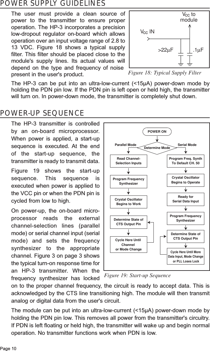 POWER SUPPLY GUIDELINESThe user must provide a clean source ofpower to the transmitter to ensure properoperation. The HP-3 incorporates a precisionlow-dropout regulator on-board which allowsoperation over an input voltage range of 2.8 to13 VDC. Figure 18 shows a typical supplyfilter. This filter should be placed close to themodule&apos;s supply lines. Its actual values willdepend on the type and frequency of noisepresent in the user&apos;s product.The HP-3 can be put into an ultra-low-current (&lt;15µA) power-down mode byholding the PDN pin low. If the PDN pin is left open or held high, the transmitterwill turn on. In power-down mode, the transmitter is completely shut down.Page 10POWER-UP SEQUENCEThe HP-3 transmitter is controlledby an on-board microprocessor.When power is applied, a start-upsequence is executed. At the end of the start-up sequence, thetransmitter is ready to transmit data.Figure 19 shows the start-upsequence. This sequence isexecuted when power is applied tothe VCC pin or when the PDN pin iscycled from low to high. On power-up, the on-board micro-processor reads the externalchannel-selection lines (parallelmode) or serial channel input (serialmode) and sets the frequencysynthesizer to the appropriatechannel. Figure 3 on page 3 showsthe typical turn-on response time foran HP-3 transmitter. When thefrequency synthesizer has lockedon to the proper channel frequency, the circuit is ready to accept data. This isacknowledged by the CTS line transitioning high. The module will then transmitanalog or digital data from the user&apos;s circuit.The module can be put into an ultra-low-current (&lt;15µA) power-down mode byholding the PDN pin low. This removes all power from the transmitter&apos;s circuitry.If PDN is left floating or held high, the transmitter will wake up and begin normaloperation. No transmitter functions work when PDN is low. POWER ONDetermine ModeRead Channel-Selection InputsProgram Freq. SynthTo Default CH. 50Program FrequencySynthesizerCrystal OscillatorBegins to OperateCrystal OscillatorBegins to WorkReady forSerial Data InputProgram FrequencySynthesizerDetermine State ofCTS Output PinCycle Here Until MoreData Input, Mode Change or PLL Loses LockDetermine State ofCTS Output PinCycle Here Until Channel or Mode ChangeSerial ModeParallel ModeFigure 18: Typical Supply FilterFigure 19: Start-up Sequence.1µF&gt;22µFVcc INVcc tomodule